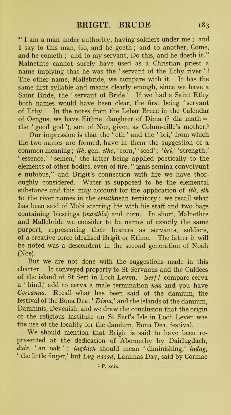 I am a man under authority, having soldiers under me ; and I say to this man, Go, and he goeth; and to another. Come, and he cometh ; and to my servant, Do this, and he doeth it.” Malnethte cannot surely have used as a Christian priest a name implying that he was the ‘ servant of the Ethy river ’ ! The other name, Mallebride, we compare with it. It hcis the same first syllable and means clearly enough, since we have a Saint Bride, the ‘ servant of Bride.’ If we had a Saint Ethy both names would have been clear, the first being ‘ servant of Ethy.’ In the notes from the Debar Brecc in the Calendar of Oengus, we have Eithne, daughter of Dima (? dia math = the ‘ good god ’), son of Noe, given as Colum-cille’s mother.^ Our impression is that the ‘ eth ’ and the ‘ bri,’ from which the two names are formed, have in them the suggestion of a common meaning; ith, gen. etho,‘corn,’‘seed’; ‘6n’,’‘strength,’ * essence,’ ‘ semen,’ the latter being applied poetically to the elements of other bodies, even of fire, “ ignis semina convolvunt e nubibus,” and Brigit’s connection with fire we have thor- oughly considered. Water is supposed to be the elemental substance and this may account for the application of ith, eth to the river names in the cruithnenn territory: we recall what has been said of Mobi starting fife with his staff and two bags containing biestings {maethla) and corn. In short, Malnethte and MaUebride we consider to be names of exactly the same purport, representing their bearers as servants, soldiers, of a creative force idealised Brigit or Ethne. The latter it will be noted was a descendent in the second generation of Noah (Noe). But we are not done with the suggestions made in this charter. It conveyed property to St Servanus and the Culdees of the island of St Serf in Loch Leven. Serf ! compare cerva a ‘ hind,’ add to cerva a male termination nus and you have Cervanus. Recall what has been said of the damium, the festival of the Bona Dea, ‘ Dima,’ and the islands of the damium, Damhinis, Devenish, and we draw the conclusion that the origin of the religious institute on St Serf’s Isle in Loch Leven was the use of the locality for the damium. Bona Dea, festival. We should mention that Brigit is said to have been re- presented at the dedication of Abernethy by Dairlugdach, dair, ' an oak ’ ; lugdach should mean ‘ diminishing,’ ludag, ‘ the little finger,' but Lug-nasad, Lammas Day, said by Cormac * P. xcix.