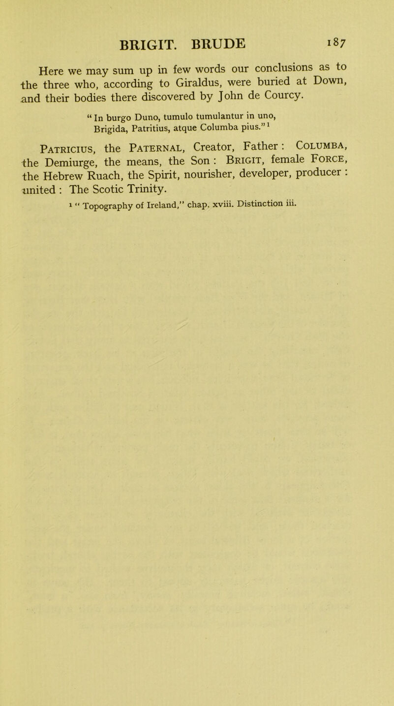 Here we may sum up in few words our conclusions as to the three who, according to Giraldus, were buried at Down, and their bodies there discovered by John de Courcy. “ In burgo Duno, tumulo tumulantur in uno, Brigida, Patritius, atque Columba pius.’’^ Patricius, the Paternal, Creator, Father: Columba, the Demiurge, the means, the Son : Brigit, female Force, the Hebrew Ruach, the Spirit, nourisher, developer, producer . rmited : The Scotic Trinity. 1  Topography of Ireland,” chap, xviii. Distinction iii.