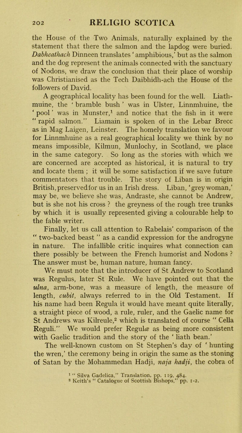 the House of the Two Animals, naturally explained by the statement that there the salmon and the lapdog were buried. Dabheathach Dinneen translates ‘ amphibious,’ but as the salmon and the dog represent the animals connected with the sanctuary of Nodons, we draw the conclusion that their place of worship was Christianised as the Tech Daibhidh-ach the House of the followers of David. A geographical locality has been found for the well. Liath- muine, the ‘ bramble bush ’ was in Ulster, Linnmhuine, the ‘ pool ’ was in Munster,^ and notice that the fish in it were “ rapid salmon.” Liamain is spoken of in the Debar Brecc as in Mag Laigen, Leinster. The homely translation we favour for Linnmhuine as a real geographical locality we think by no means impossible, Kilmun, Munlochy, in Scotland, we place in the same category. So long as the stories with which we are concerned are accepted as historical, it is natural to try and locate them ; it will be some satisfaction if we save future commentators that trouble. The story of Liban is in origin British, preserved for us in an Irish dress. Liban, ‘grey woman,’ may be, we believe she was, Andraste, she cannot be Andrew, but is she not his cross ? the greyness of the rough tree trunks by which it is usually represented giving a colourable help to the fable writer. Finally, let us call attention to Rabelais’ comparison of the “ two-backed beast ” as a candid expression for the androgyne in nature. The infallible critic inquires what connection can there possibly be between the French humorist and Nodons ? The answer must be, human nature, human fancy. We must note that the introducer of St Andrew to Scotland was Regulus, later St Rule. We have pointed out that the ulna, arm-bone, was a measure of length, the measure of length, cubit, always referred to in the Old Testament. If his name had been Regula it would have meant quite literally, a straight piece of wood, a rule, ruler, and the Gaelic name for St Andrews was Kilreule,^ which is translated of course “ CeUa Reguli.” We would prefer Regul(« as being more consistent with Gaelic tradition and the story of the ‘ hath bean.’ The well-known custom on St Stephen’s day of ‘ hunting the wren,’ the ceremony being in origin the same as the stoning of Satan by the Mohammedan Hadji, naja hadji, the cobra of ' “ Silva Gadelica,” Translation, pp. 119, 484. - Keith’s “ Catalogue of Scottish Bishops,” pp. 1-2.