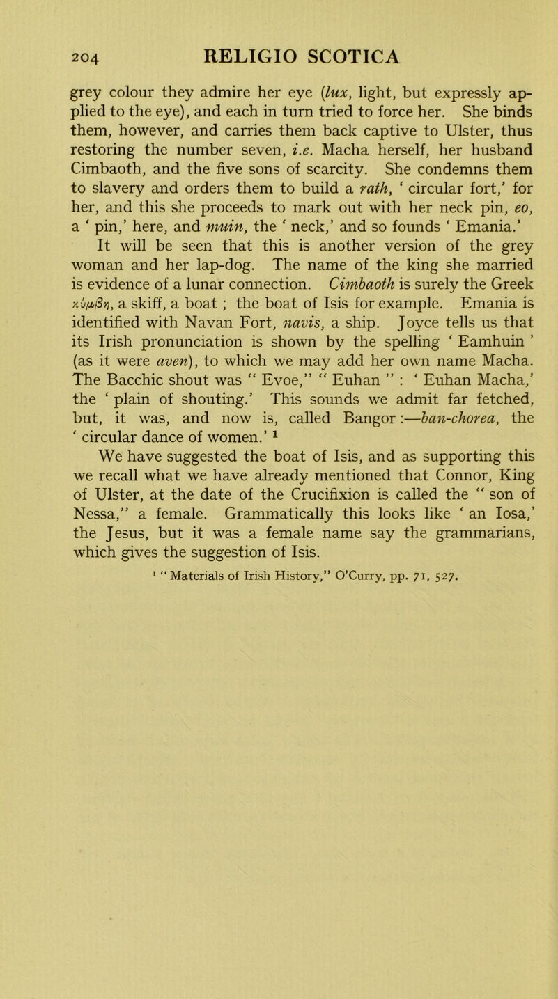 grey colour they admire her eye {lux, light, but expressly ap- plied to the eye), and each in turn tried to force her. She binds them, however, and carries them back captive to Ulster, thus restoring the number seven, i.e. Macha herself, her husband Cimbaoth, and the five sons of scarcity. She condemns them to slavery and orders them to build a rath, ‘ circular fort,’ for her, and this she proceeds to mark out with her neck pin, eo, a ' pin,’ here, and muin, the ‘ neck,’ and so founds ‘ Emania.’ It will be seen that this is another version of the grey woman and her lap-dog. The name of the king she married is evidence of a lunar connection. Cimhaoth is surely the Greek a skiff, a boat; the boat of Isis for example. Emania is identified with Navan Fort, navis, a ship. Joyce tells us that its Irish pronunciation is shown by the spelling ‘ Eamhuin ’ (as it were aven), to which we may add her own name Macha. The Bacchic shout was “ Evoe,”  Euhan ” : ‘ Euhan Macha,’ the ‘ plain of shouting.’ This sounds we admit far fetched, but, it was, and now is, called Bangor:—ban-chorea, the ‘ circular dance of women.’ ^ We have suggested the boat of Isis, and as supporting this we recall what we have already mentioned that Connor, King of Ulster, at the date of the Crucifixion is called the “ son of Nessa,” a female. Grammatically this looks like ‘ an losa,’ the Jesus, but it was a female name say the grammarians, which gives the suggestion of Isis. 1 Materials of Irish History,” O’Curry, pp. 71, 527.