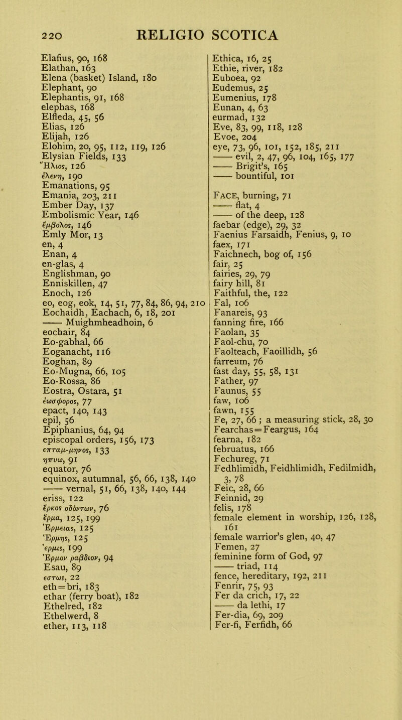 Elafius, 90, 168 Elathan, 163 Elena (basket) Island, 180 Elephant, 90 Elephantis, 91, 168 elephas, 168 Elfleda, 45, 56 Elias, 126 Elijah, 126 Elohim, 20, 95, 112, 119, 126 Elysian Fields, 133 HXtos, 126 fXevri, 190 Emanations, 95 Emania, 203, 211 Ember Day, 137 Embolismic Year, 146 ^/xpoXos, 146 Emly Mor, 13 en, 4 Enan, 4 en-glas, 4 Englishman, 90 Enniskillen, 47 Enoch, 126 eo, eog, eok, 14, 51, 77, 84, 86, 94, 210 Eochaidh, Eachach, 6, 18, 201 Muighmheadhoin, 6 eochair, 84 Eo-gabhal, 66 Eoganacht, 116 Eoghan, 89 Eo-Mugna, 66, 105 Eo-Rossa, 86 Eostra, Ostara, 51 eo)<r<popos, 77 epact, 140, 143 epil, 56 Epiphanius, 64, 94 episcopal orders, 156, 173 eirTafj.-/x7]vos, 133 TJTTUOJ, 91 equator, 76 equinox, autumnal, 56, 66, 138, 140 vernal, 51, 66, 138, 140, 144 eriss, 122 ?pKos oSbvTtiiv, 76 ipp.a, 125, 199 'E/Oyueias, 125 'Epyaijs, 125 'ep/iis, 199 'Ep/xov pa^diov, 94 Esau, 89 e<7TWS, 22 eth = bri, 183 ethar (ferry boat), 182 Ethelred, 182 Ethelwerd, 8 ether, 113, 118 Ethica, 16, 25 Ethie, river, 182 Euboea, 92 Eudemus, 25 Eumenius, 178 Eunan, 4, 63 eurmad, 132 Eve, 83, 99, 118, 128 Evoe, 204 eye, 73, 96, loi, 152, 185, 211 evil, 2, 47, 96, 104, 165, 177 Brigit’s, 165 bountiful, loi Face, burning, 71 flat, 4 of the deep, 128 faebar (edge), 29, 32 Faenius Farsaidh, Fenius, 9, 10 faex, 171 Faichnech, bog of, 156 fair, 25 fairies, 29, 79 fairy hill, 81 Faithful, the, 122 Fal, 106 Fanareis, 93 fanning fire, 166 Faolan, 35 Faol-chu, 70 Faolteach, Faoillidh, 56 farreum, 76 fast day, 55, 5^, 131 Father, 97 Faunus, 55 faw, 106 fawn, 155 Fe, 27, 66 ; a measuring stick, 28, 30 Fearchas = Feargus, 164 fearna, 182 februatus, 166 Fechureg, 71 Fedhlimidh, Feidhlimidh, Fedilmidh, 3, 78 Feic, 28, 66 Feinnid, 29 felis, 178 female element in worship, 126, 128, 161 female warrior’s glen, 40, 47 Femen, 27 feminine form of God, 97 triad, 114 fence, hereditary, 192, 211 Fenrir, 75, 93 Fer da crich, 17, 22 da lethi, 17 Fer-dia, 69, 209 Fer-fi, Ferfidh, 66