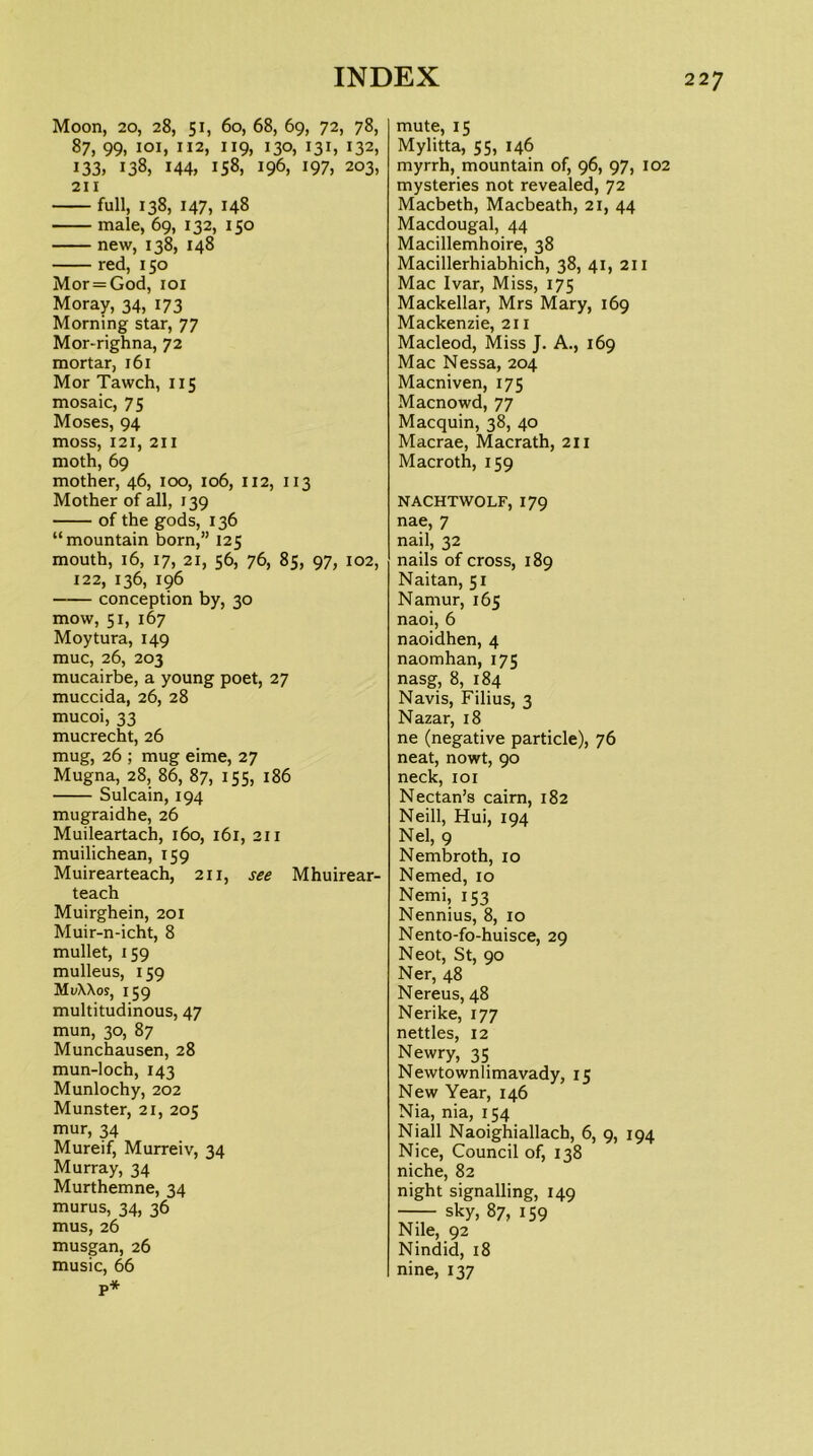 Moon, 20, 28, 51, 60, 68, 69, 72, 78, 87, 99, loi, 112, 119, 130, 131, 132, 133, 138, 144, 158, 196, 197, 203, 211 full, 138, 147, 148 male, 69, 132, 150 new, 138, 148 red, 150 Mor=God, loi Moray, 34, 173 Morning star, 77 Mor-righna, 72 mortar, 161 Mor Tawch, 115 mosaic, 75 Moses, 94 moss, 121, 211 moth, 69 mother, 46, 100, 106, 112, 113 Mother of all, 139 of the gods, 136 “mountain born,” 125 mouth, 16, 17, 21, 56, 76, 85, 97, 102, 122, 136, 196 conception by, 30 mow, 51, 167 Moytura, 149 muc, 26, 203 mucairbe, a young poet, 27 muccida, 26, 28 mucoi, 33 mucrecht, 26 mug, 26 ; mug eime, 27 Mugna, 28, 86, 87, 155, 186 Sulcain, 194 mugraidhe, 26 Muileartach, 160, 161, 211 muilichean, 159 Muirearteach, 211, see Mhuirear- teach Muirghein, 201 Muir-n-icht, 8 mullet, 159 mulleus, 159 Mi/XXoj, 159 multitudinous, 47 mun, 30, 87 Munchausen, 28 mun-loch, 143 Munlochy, 202 Munster, 21, 205 mur, 34 Mureif, Murreiv, 34 Murray, 34 Murthemne, 34 murus, 34, 36 mus, 26 musgan, 26 music, 66 p* mute, 15 Mylitta, 55, 146 myrrh, mountain of, 96, 97, 102 mysteries not revealed, 72 Macbeth, Macbeath, 21, 44 Macdougal, 44 Macillemhoire, 38 Macillerhiabhich, 38, 41, 211 Mac Ivar, Miss, 175 Mackellar, Mrs Mary, 169 Mackenzie, 211 Macleod, Miss J. A., 169 Mac Nessa, 204 Macniven, 175 Macnowd, 77 Macquin, 38, 40 Macrae, Macrath, 211 Macroth, 159 NACHTWOLF, 179 nae, 7 nail, 32 nails of cross, 189 Naitan, 51 Namur, 165 naoi, 6 naoidhen, 4 naomhan, 175 nasg, 8, 184 Navis, Filius, 3 Nazar, 18 ne (negative particle), 76 neat, nowt, 90 neck, loi Nectan’s cairn, 182 Neill, Hui, 194 Nel, 9 Nembroth, 10 Nemed, 10 Nemi, 153 Nennius, 8, 10 Nento-fo-huisce, 29 Neot, St, 90 Ner, 48 Nereus, 48 Nerike, 177 nettles, 12 Newry, 35 Newtownlimavady, 15 New Year, 146 Nia, nia, 154 Niall Naoighiallach, 6, 9, 194 Nice, Council of, 138 niche, 82 night signalling, 149 sky, 87, 159 Nile, 92 Nindid, 18 nine, 137