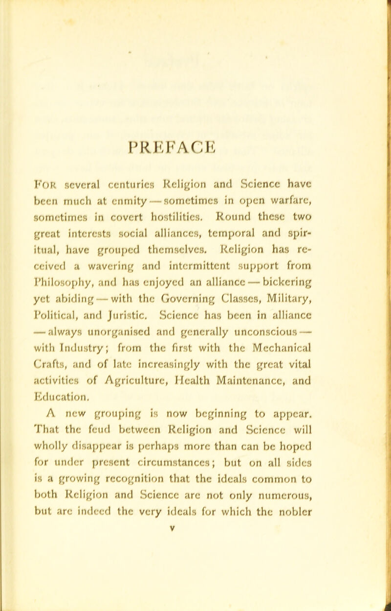 PREFACE For several centuries Religion and Science have been much at enmity — sometimes in open warfare, sometimes in covert hostilities. Round these two great interests social alliances, temporal and spir- itual, have grouped themselves. Religion has re- ceived a wavering and intermittent support from Philosophy, and has enjoyed an alliance — bickering yet abiding — with the Governing Classes, Military, Political, and Juristic. Science has been in alliance — always unorganised and generally unconscious — with Industry; from the first with the Mechanical Crafts, and of late increasingly with the great vital activities of Agriculture, Health Maintenance, and Education. A new grouping is now beginning to appear. That the feud between Religion and Science will wholly disappear is perhaps more than can be hoped for under present circumstances; but on all sides is a growing recognition that the ideals common to both Religion and Science are not only numerous, but arc indeed the very ideals for which the nobler