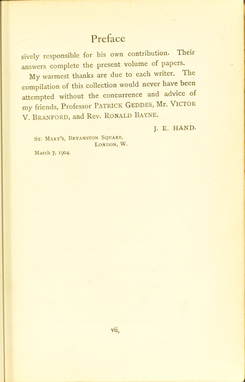 sively responsible for his own contribution. Their answers complete the present volume of papers. My warmest thanks are due to each writer. The compilation of this collection would never have been attempted without the concurrence and advice of my friends, Professor PATRICK GEDDES, Mr. VICTOR V. Branford, and Rev. Ronald Bayne. J. E. HAND. St. Mary’s, Bryanston Square, London, W.