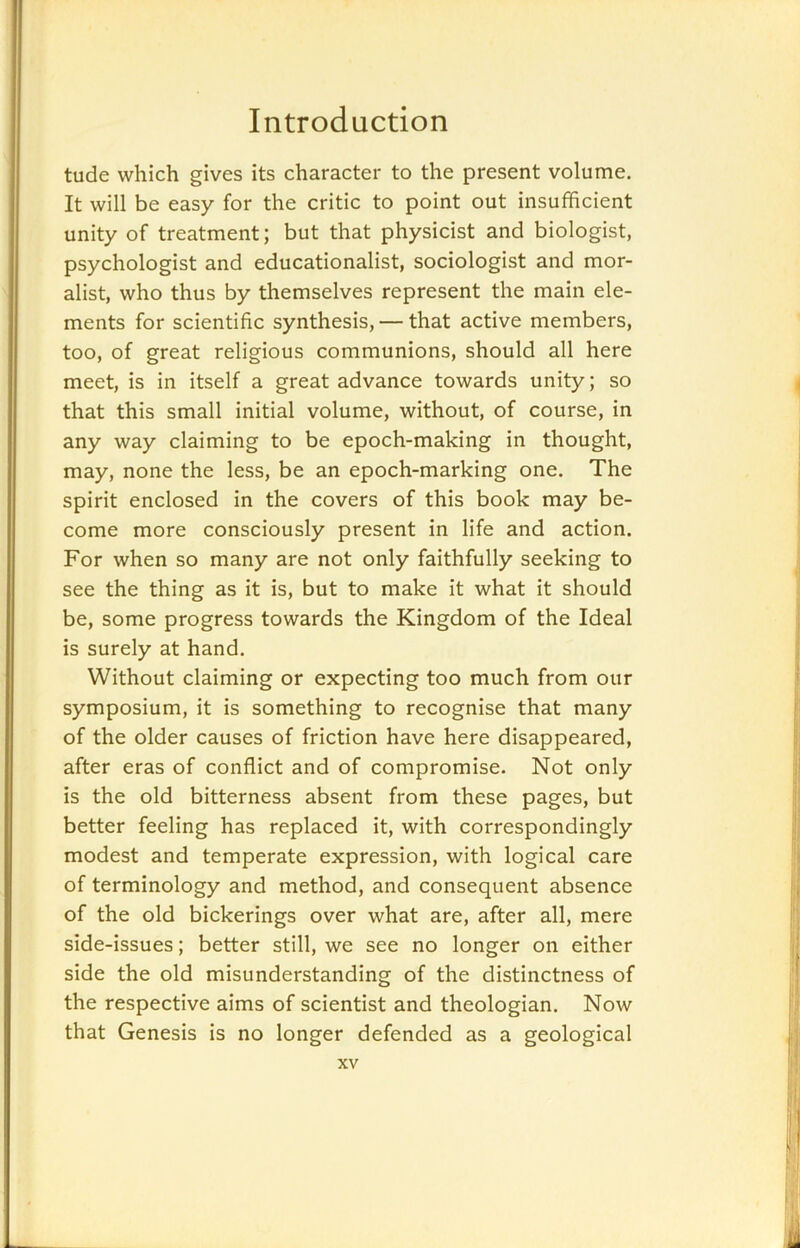 tude which gives its character to the present volume. It will be easy for the critic to point out insufficient unity of treatment; but that physicist and biologist, psychologist and educationalist, sociologist and mor- alist, who thus by themselves represent the main ele- ments for scientific synthesis, — that active members, too, of great religious communions, should all here meet, is in itself a great advance towards unity; so that this small initial volume, without, of course, in any way claiming to be epoch-making in thought, may, none the less, be an epoch-marking one. The spirit enclosed in the covers of this book may be- come more consciously present in life and action. For when so many are not only faithfully seeking to see the thing as it is, but to make it what it should be, some progress towards the Kingdom of the Ideal is surely at hand. Without claiming or expecting too much from our symposium, it is something to recognise that many of the older causes of friction have here disappeared, after eras of conflict and of compromise. Not only is the old bitterness absent from these pages, but better feeling has replaced it, with correspondingly modest and temperate expression, with logical care of terminology and method, and consequent absence of the old bickerings over what are, after all, mere side-issues; better still, we see no longer on either side the old misunderstanding of the distinctness of the respective aims of scientist and theologian. Now that Genesis is no longer defended as a geological