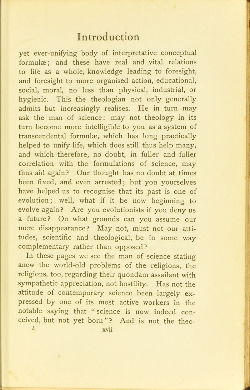 yet ever-unifying body of interpretative conceptual formulse; and these have real and vital relations to life as a whole, knowledge leading to foresight, and foresight to more organised action, educational, social, moral, no less than physical, industrial, or hygienic. This the theologian not only generally admits but increasingly realises. He in turn may ask the man of science: may not theology in its turn become more intelligible to you as a system of transcendental formulae, which has long practically helped to unify life, which does still thus help many, and which therefore, no doubt, in fuller and fuller correlation with the formulations of science, may thus aid again? Our thought has no doubt at times been fixed, and even arrested; but you yourselves have helped us to recognise that its past is one of evolution; well, what if it be now beginning to evolve again? Are you evolutionists if you deny us a future? On what grounds can you assume our mere disappearance? May not, must not our atti- tudes, scientific and theological, be in some way complementary rather than opposed? In these pages we see the man of science stating anew the world-old problems of the religions, the religions, too, regarding their quondam assailant with sympathetic appreciation, not hostility. Has not the attitude of contemporary science been largely ex- pressed by one of its most active workers in the notable saying that “science is now indeed con- ceived, but not yet born”? And is not the theo- b