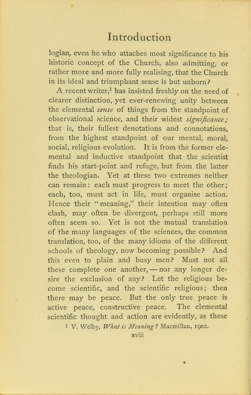 logian, even he who attaches most significance to his historic concept of the Church, also admitting, or rather more and more fully realising, that the Church in its ideal and triumphant sense is but unborn? A recent writer,1 has insisted freshly on the need of clearer distinction, yet ever-renewing unity between the elemental sense of things from the standpoint of observational science, and their widest significance; that is, their fullest denotations and connotations, from the highest standpoint of our mental, moral, social, religious evolution. It is from the former ele- mental and inductive standpoint that the scientist finds his start-point and refuge, but from the latter the theologian. Yet at these two extremes neither can remain: each must progress to meet the other; each, too, must act in life, must organise action. Hence their “ meaning,” their intention may often clash, may often be divergent, perhaps still more often seem so. Yet is not the mutual translation of the many languages of the sciences, the common translation, too, of the many idioms of the different schools of theology, now becoming possible? And this even to plain and busy men? Must not all these complete one another, — nor any longer de- sire the exclusion of any? Let the religious be- come scientific, and the scientific religious; then there may be peace. But the only true peace is active peace, constructive peace. The elemental scientific thought and action are evidently, as these 1 V. VVelby, What is Meaning ? Macmillan, 1902.