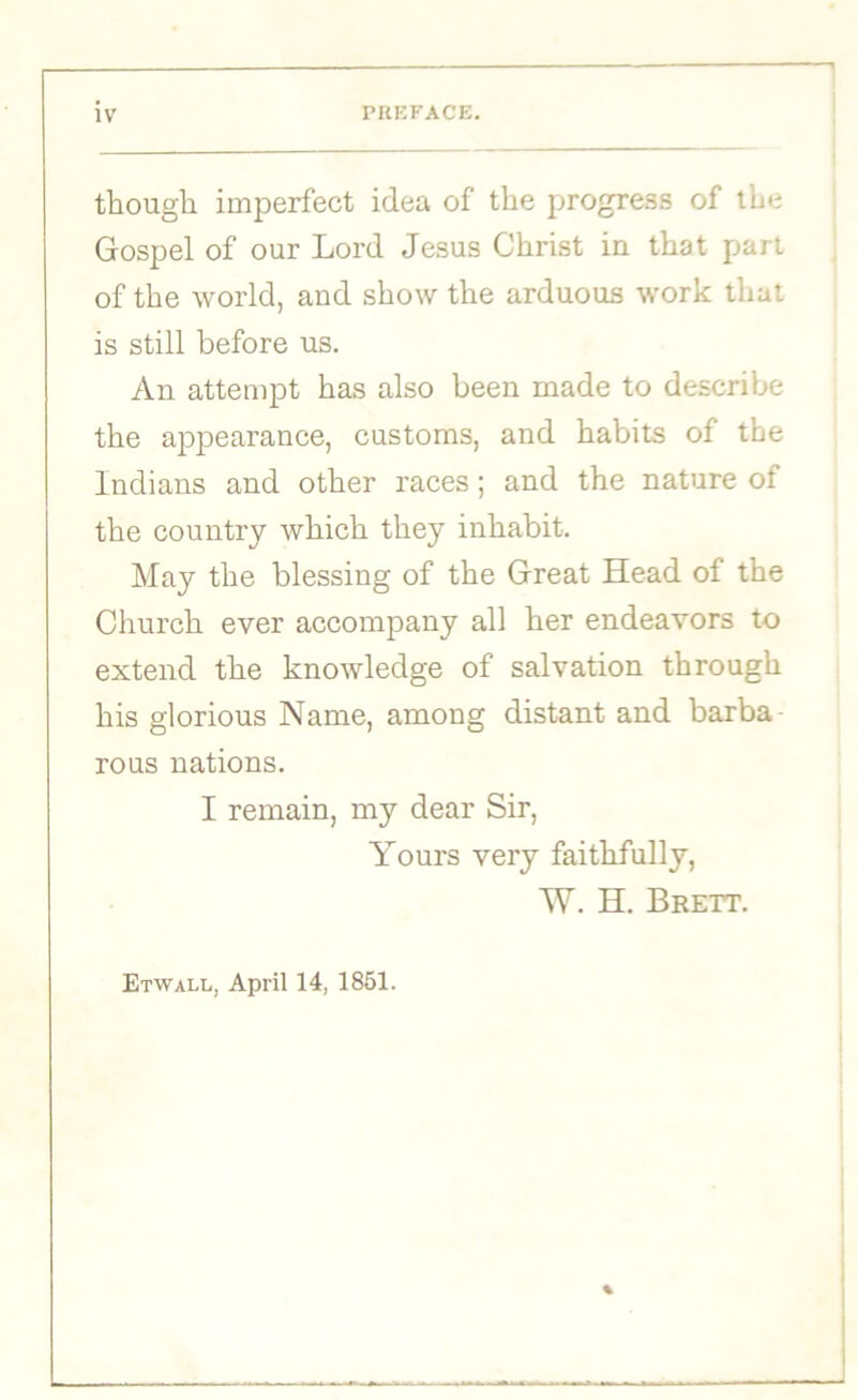 though imperfect idea of the progress of the Gospel of our Lord Jesus Christ in that part of the world, and show the arduous work that is still before us. An attempt has also been made to describe the appearance, customs, and habits of the Indians and other races; and the nature of the country which they inhabit. May the blessing of the Great Head of the Church ever accompany all her endeavors to extend the knowledge of salvation through his glorious Name, among distant and barba rous nations. I remain, my dear Sir, Yours very faithfully, W. H. Brett. Etwai.l, April 14, 1851.