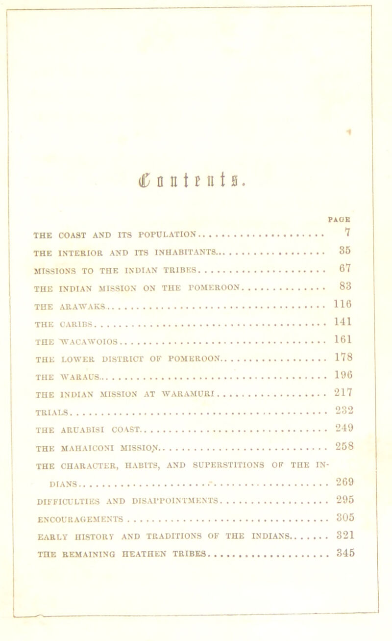 * <C n n t mi t a. PAGE THE COAST AND ITS POPULATION 7 THE INTERIOR AND ITS INHABITANTS 35 MISSIONS TO THE INDIAN TRIBES 67 THE INDIAN MISSION ON THE POMEROON 83 THE ARAWAKS 116 THE CARIBS 141 THE WACAWOIOS 161 THE LOWER DISTRICT OF POMEROON 178 THE WARAUS 196 THE INDIAN MISSION AT WARAMURI 217 TRIALS 232 THE ARUABISI COAST 249 THE MAHAICONI MISSION 258 THE CHARACTER, HABITS, AND SUPERSTITIONS OF THE IN- DIANS .* 269 DIFFICULTIES AND DISAPPOINTMENTS 295 ENCOURAGEMENTS 305 EARLY HISTORY AND TRADITIONS OF THE INDIANS 321 THE REMAINING HEATHEN TRIBES 345