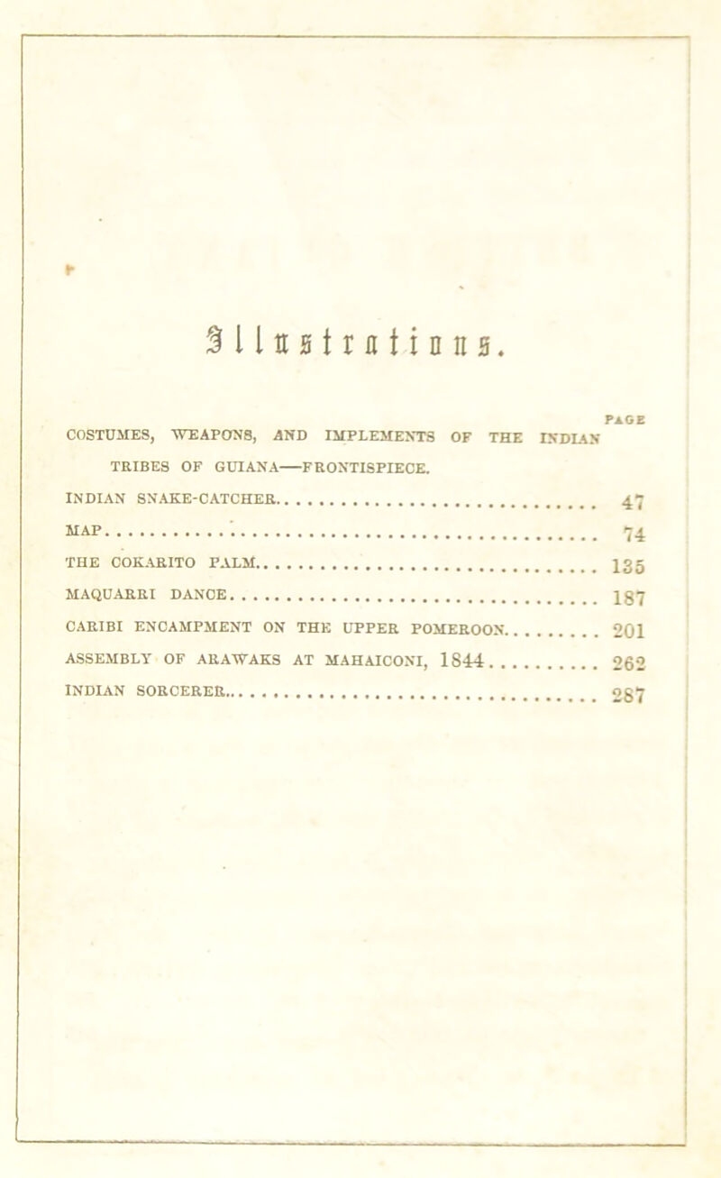 r SlluHtmtinttH. PAGE COSTUMES, WEAPONS, AND IMPLEMENTS OF THE INDIAN TRIBES OF GUIANA FRONTISPIECE. INDIAN SNAKE-CATCHER 47 MAP 74 THE COKARITO PALM X35 MAQUARRI DANCE 1Q7 CARIBI ENCAMPMENT ON THE UPPER POMEROON 201 ASSEMBLY OF ARAWAKS AT MAHAICONI, 18-14 262 INDIAN SORCERER 287