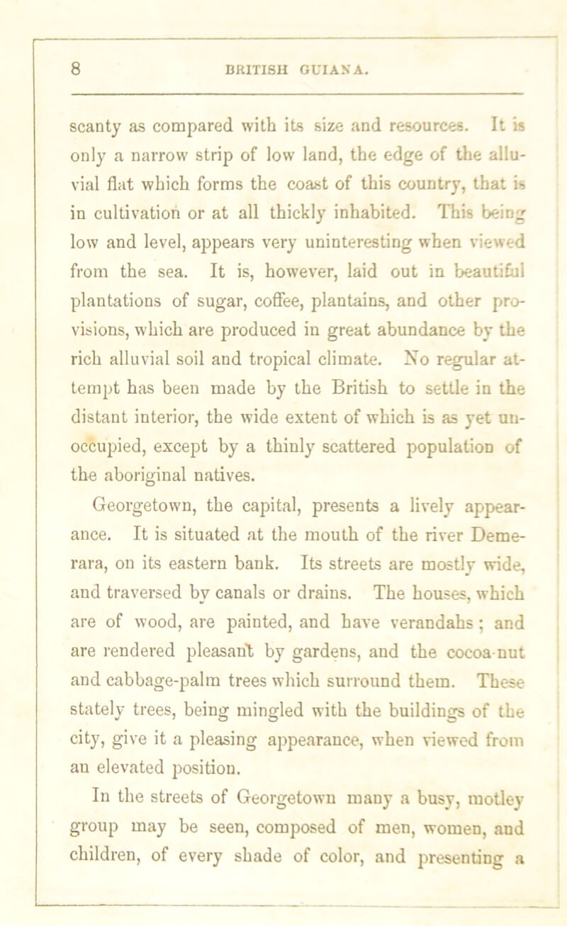 scanty as compared with its size and resources. It is only a narrow strip of low land, the edge of the allu- vial flat which forms the coast of this country, that is in cultivation or at all thickly inhabited. This being low and level, appears very uninteresting when viewed from the sea. It is, however, laid out in beautiful plantations of sugar, coffee, plantains, and other pro- visions, which are produced iu great abundance by the rich alluvial soil and tropical climate. No regular at- tempt has been made by the British to settle in the distant interior, the wide extent of which is as yet un- occupied, except by a thinly scattered population of the aboriginal natives. Georgetown, the capital, presents a lively appear- ance. It is situated at the mouth of the river Deme- rara, on its eastern bank. Its streets are mostlv wide, and traversed by canals or drains. The houses, which are of wood, are painted, and have verandahs: and are rendered pleasant by gardens, and the cocoa-nut and cabbage-palm trees which surround them. These stately trees, being mingled with the buildings of the city, give it a pleasing appearance, when viewed from an elevated position. In the streets of Georgetown many a busy, motley group may be seen, composed of men, women, and children, of every shade of color, and presenting a