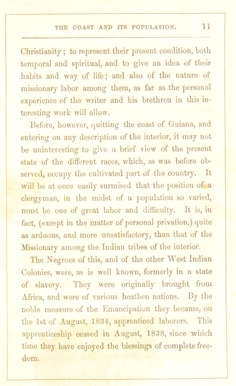 Christianity ; to represent their present condition, both temporal and spiritual, and to give an idea of their habits and way of life; and also of the nature of missionary labor among them, as far as the personal experience of the writer and his brethren in this in- teresting work will allow. Before, however, quitting the coast of Guiana, and entering on any description of the interior, it may not be uninteresting to give a brief view of the present state of the different races, which, as was before ob- served, occupy the cultivated part of the country. It will be at once easily surmised that the position of a clergyman, in the midst of a population so varied, must be one of great labor and difficulty. It is, in fact, (except in the matter of personal privation,) quite as arduous, and more unsatisfactory, than that of the Missionary among the Indian tribes of the interior. The Negroes of this, and of the other West Indian Colonies, were, as is well known, formerly in a state of slavery. They were originally brought from Africa, and were of various heathen nations. By the noble measure of the Emancipation they became, on the 1st of August, 1834, apprenticed laborers. This apprenticeship ceased in August, 1838, since which time they have enjoyed the blessings of complete free- dom.