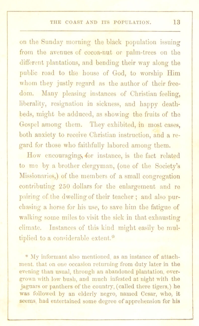 on the Sunday morning the black population issuing from the avenues of cocoa-nut or palm-trees on the different plantations, and bending their way along the public road to the house of God, to worship Him whom they justly regard as the author of their free- dom. Many pleasing instances of Christian feeling, liberality, resignation in sickness, and happy death- beds, might be adduced, as showing the fruits of the Gospel among them. They exhibited, in most cases, both anxiety to receive Christian instruction, and a re- gard for those who faithfully labored among them. How encouraging^ for instance, is the fact related to me by a brother clergyman, (one of the Society’s Missionaries,) of the members of a small congregation contributing 250 dollars for the enlargement and re pairing of the dwelling of their teacher ; and also pur- chasing a horse for his use, to save him the fatigue of walking some miles to visit the sick in that exhausting climate. Instances of this kind might easily be mul- tiplied to a considerable extent.* * My informant also mentioned, as an instance of attach- ment. that on one occasion returning from duty later in the evening than usual, through an abandoned plantation, over- grown with low bush, and much infested at night with the jaguars or panthers of the country, (called there tigers,) he was followed by an elderly negro, named Cesar, who, it seems, had entertained some degree of apprehension for his