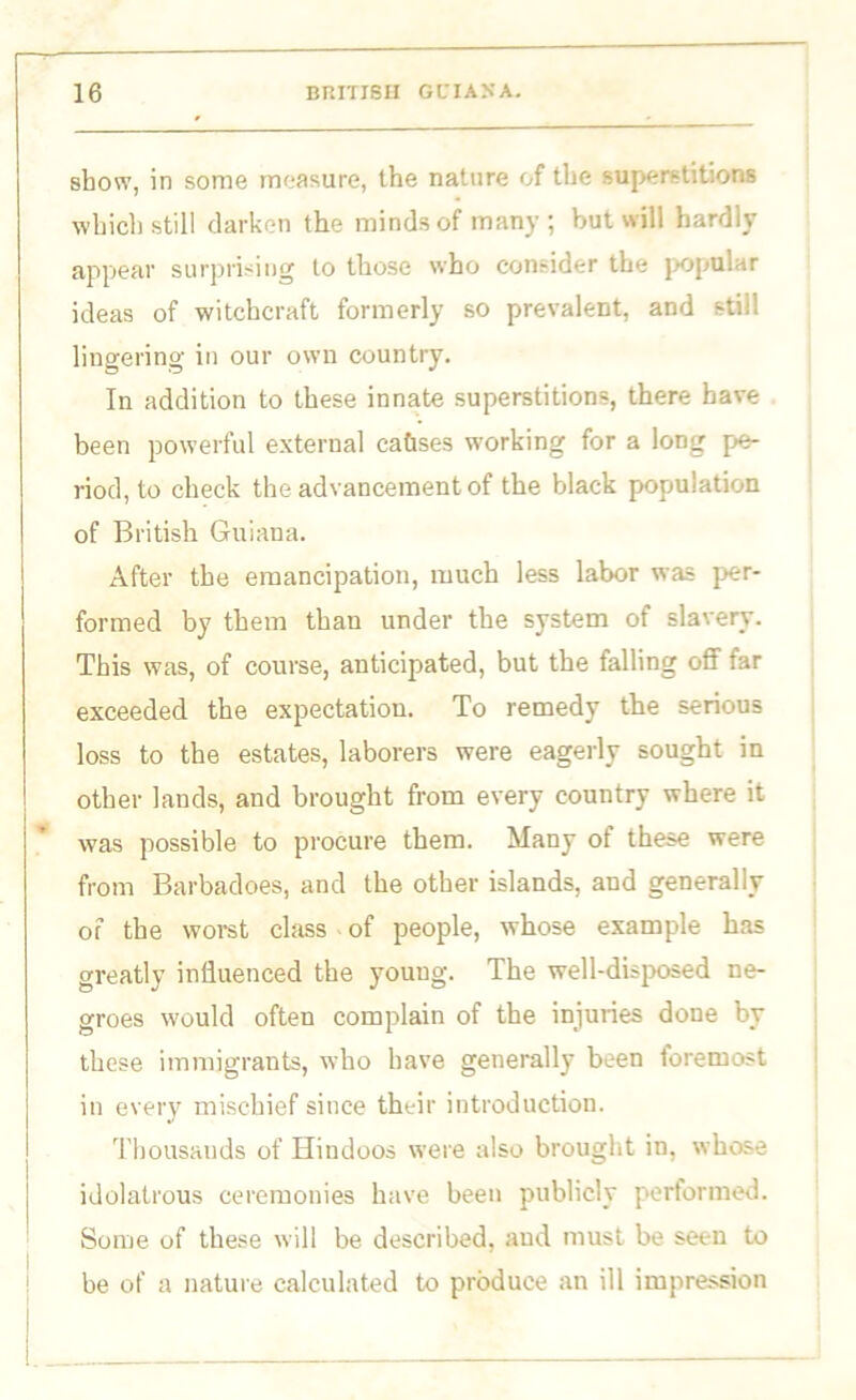 show, in some measure, the nature of the superstitions which still darken the minds of many; but will hardly appear surprising to those who consider the popular ideas of witchcraft formerly so prevalent, and still lingering in our own country. In addition to these innate superstitions, there have been powerful external ca&ses working for a long pe- riod, to check the advancement of the black population of British Guiana. After the emancipation, much less labor was per- formed by them than under the system of slavery. This was, of course, anticipated, but the falling off far exceeded the expectation. To remedy the serious loss to the estates, laborers were eagerly sought in other lands, and brought from every country where it was possible to procure them. Many of these were from Barbadoes, and the other islands, and generally of the worst class of people, whose example has greatly influenced the young. The well-disposed ne- groes would often complain of the injuries done by these immigrants, who have generally been foremost in every mischief since their introduction. Thousands of Hindoos were also brought in, whose idolatrous ceremonies have been publicly performed. Some of these will be described, and must be seen to be of a nature calculated to produce an ill impression