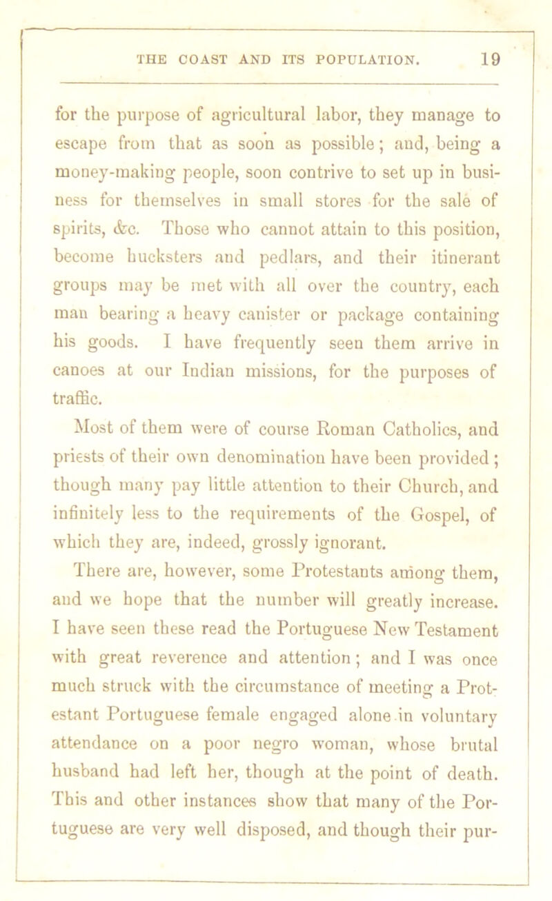 for the purpose of agricultural labor, they manage to escape from that as soon as possible; and, being a money-making people, soon contrive to set up in busi- ness for themselves in small stores for the sale of spirits, (fee. Those who cannot attain to this position, become hucksters and pedlars, and their itinerant groups may be met with all over the country, each man bearing a heavy canister or package containing his goods. I have frequently seen them arrive in canoes at our Indian missions, for the purposes of traffic. Most of them were of course Roman Catholics, and priests of their own denomination have been provided ; though many pay little attention to their Church, and infinitely less to the requirements of the Gospel, of which they are, indeed, grossly ignorant. There are, however, some Protestants among them, and we hope that the number will greatly increase. I have seen these read the Portuguese New Testament with great reverence and attention; and I was once much struck with the circumstance of meeting a Prot- estant Portuguese female engaged alone in voluntary attendance on a poor negro woman, whose brutal husband had left her, though at the point of death. This and other instances show that many of the Por- tuguese are very well disposed, and though their pur-