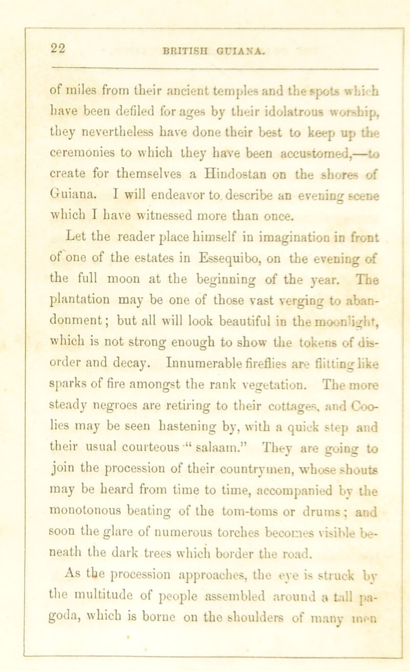 of miles from their ancient temples and the spots which have been defiled for ages by their idolatrous worship, they nevertheless have done their best to keep up die ceremonies to which they have been accustomed,—to create for themselves a Hindostan on the shores of Guiana. I will endeavor to describe an evening scene which I have witnessed more than once. Let the reader place himself in imagination in front of one of the estates in Essequibo, on the evening of the full moon at the beginning of the year. The plantation may be one of those vast verging to aban- donment ; but all will look beautiful in the moonlight, which is not strong enough to show the tokens of dis- order and decay. Innumerable fireflies are flitting like sparks of fire amongst the rank vegetation. The more steady negroes are retiring to their cottages, and Coo- lies may be seen hastening by, with a quick step and their usual courteous “ salaam.” They are going to join the procession of their countrymen, whose shouts may be heard from time to time, accompanied bv the monotonous beating of the tom-toms or drums; and soon the glare of numerous torches becomes visible be- neath the dark trees which border the road. As the procession approaches, the eye is struck bv the multitude of people assembled around a tall pa- goda, which is borue on the shoulders of many men