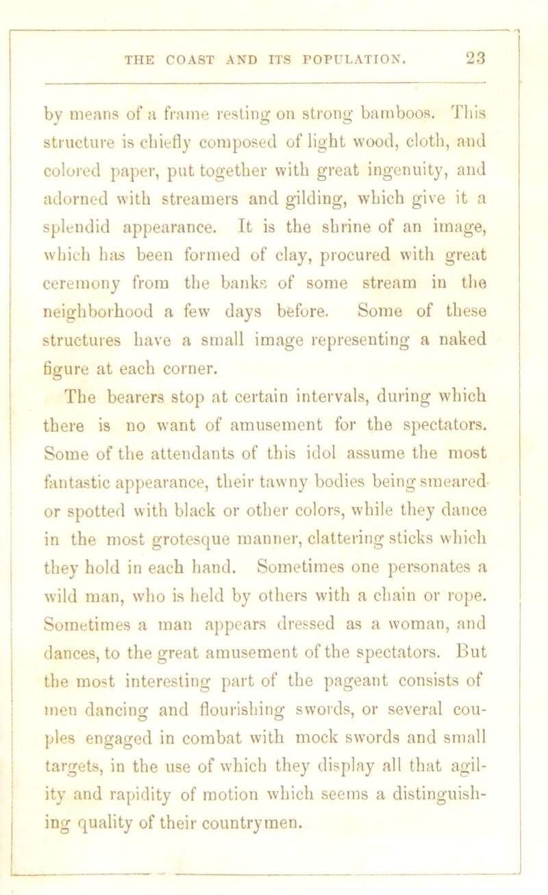 by means of a frame resting on strong bamboos. This structure is chiefly composed of light wood, cloth, and colored paper, put together with great ingenuity, and adorned with streamers and gilding, which give it a splendid appearance. It is the shrine of an image, which has been formed of clay, procured with great ceremony from the banks of some stream in the neighborhood a few days before. Some of these structures have a small image representing a naked figure at each corner. The bearers stop at certain intervals, during which there is no want of amusement for the spectators. Some of the attendants of this idol assume the most fantastic appearance, their tawny bodies being smeared or spotted with black or other colors, while they dance in the most grotesque manner, clattering sticks which they hold in each hand. Sometimes one personates a wild man, who is held by others with a chain or rope. Sometimes a man appears dressed as a woman, and dances, to the great amusement of the spectators. But the most interesting part of the pageant consists of men dancing and flourishing swords, or several coil- pies engaged in combat with mock swords and small targets, in the use of which they display all that agil- ity and rapidity of motion which seems a distinguish- ing quality of their countrymen.