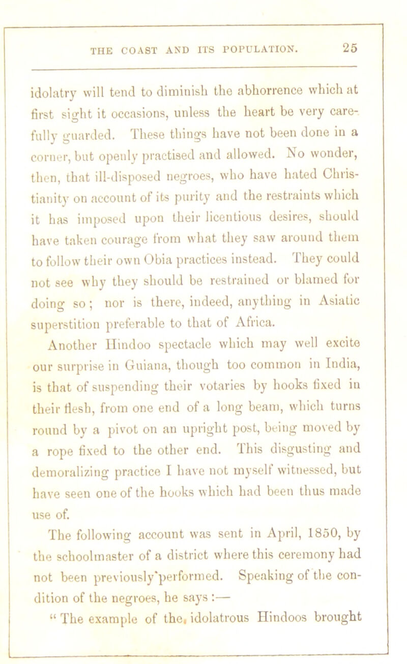 idolatry will tend to diminish the abhorrence which at first sight it occasions, unless the heart be very care- fully guarded. These things have not been done in a corner, but openly practised and allowed. No wonder, then, that ill-disposed negroes, who have hated Chris- tianity ou account of its purity and the restraints which it has imposed upon their licentious desires, should have taken courage from what they saw around them to follow their own Obia practices instead. They could not see why they should be restrained or blamed for doing so ; nor is there, indeed, anything in Asiatic superstition preferable to that of Africa. Another Hindoo spectacle which may well excite our surprise in Guiana, though too common in India, is that of suspending their votaries by hooks fixed in their flesh, from one end of a long beam, which turns round by a pivot on an upright post, being moved by a rope fixed to the other end. This disgusting and demoralizing practice I have not myself witnessed, but have seen one of the hooks which had been thus made use of. The following account was sent in April, 1850, by the schoolmaster of a district where this ceremony had not been previously'performcd. Speaking of the con- dition of the negroes, he says :— “ The example of thei idolatrous Hindoos brought