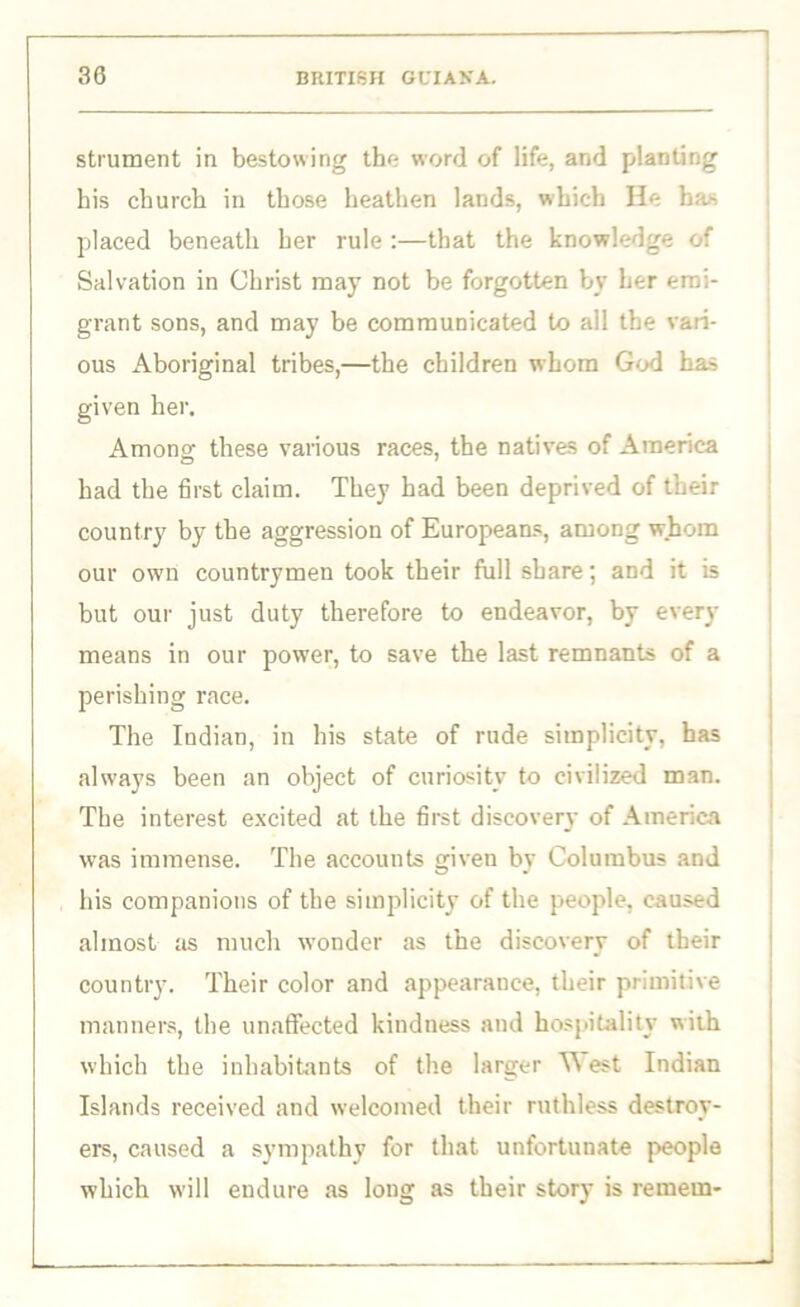 strument in bestowing the word of life, and planting his church in those heathen lands, which He has placed beneath her rule :—that the knowledge of Salvation in Christ may not be forgotten by her emi- grant sons, and may be communicated to all the vari- ous Aboriginal tribes,—the children whom God has given her. Among these various races, the natives of America had the first claim. They had been deprived of their country by the aggression of Europeans, among whom our own countrymen took their full share; and it is but our just duty therefore to endeavor, by every means in our power, to save the last remnants of a perishing race. The Indian, in his state of rude simplicity, has always been an object of curiosity to civilized man. The interest excited at the first discover}' of America was immense. The accounts given by Columbus and his companions of the simplicity of the people, caused almost as much wonder as the discovery of their country. Their color and appearance, their primitive manners, the unaffected kindness and hospitality with which the inhabitants of the larger W est Indian Islands received and welcomed their ruthless destroy- ers, caused a sympathy for that unfortunate people which will endure as long as their story is remem-
