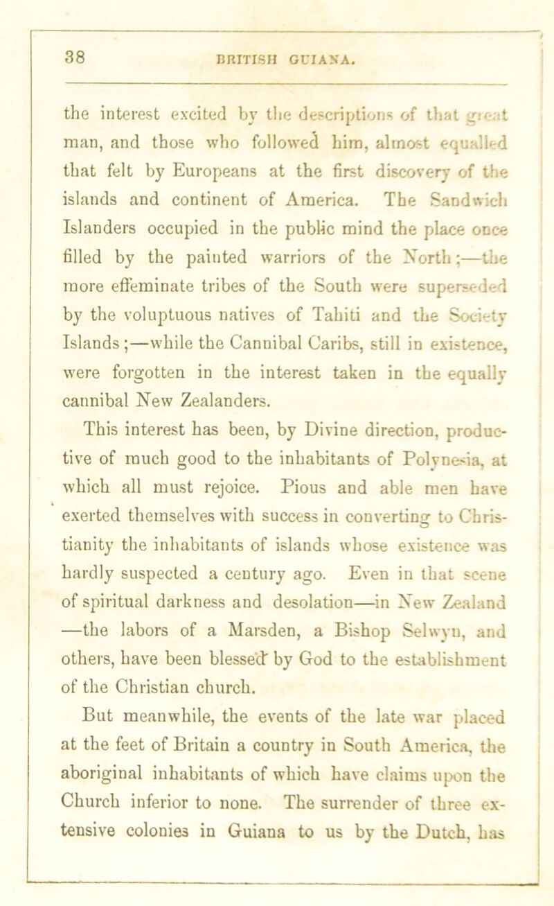 the interest excited by the descriptions of that gu-at man, and those who followed him, almost equalled that felt by Europeans at the first discovery of the islands and continent of America. The Sandwich Islanders occupied in the public mind the place once filled by the painted warriors of the North;—the more effeminate tribes of the South were superseded by the voluptuous natives of Tahiti and the Society Islands ;—while the Cannibal Caribs, still in existence, were forgotten in the interest taken in the equally cannibal New Zealanders. This interest has been, by Divine direction, produc- tive of much good to the inhabitants of Polynesia, at which all must rejoice. Pious and able men have exerted themselves with success in converting to Chris- tianity the inhabitants of islands whose existence was hardly suspected a century ago. Even in that scene of spiritual darkness and desolation—in New Zealand —the labors of a Marsden, a Bishop Selwyu, and others, have been blessed by God to the establishment of the Christian church. But meanwhile, the events of the late war placed at the feet of Britain a country in South America, the aboriginal inhabitants of which have claims upon the Church inferior to none. The surrender of three ex- tensive colonies in Guiana to us by the Dutch, has