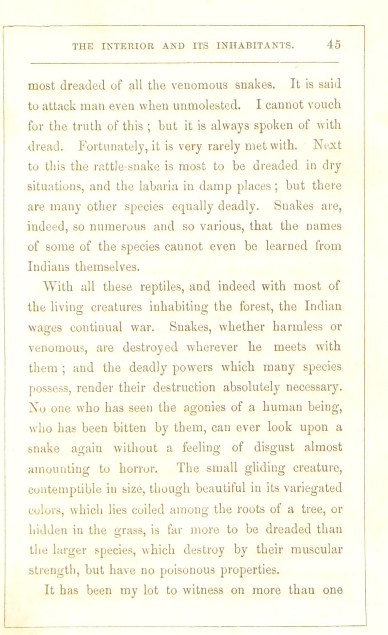 most dreaded of all the venomous snakes. It is said to attack man even when unmolested. I cannot vouch for the truth of this ; but it is always spoken of with dread. Fortunately, it is very rarely met with. Next to this the rattle-snake is most to be dreaded in dry situations, and the labaria in damp places; but there are many other species equally deadly. Snakes are, indeed, so numerous and so various, that the names of some of the species cannot even be learned from Indians themselves. With all these reptiles, and indeed with most of the living creatures inhabiting the forest, the Indian wages continual war. Snakes, whether harmless or venomous, are destroyed wherever he meets with them ; and the deadly powers which many species possess, render their destruction absolutely necessary. No one who has seen the agonies of a human being, who has been bitten by them, cau ever look upon a snake again without a feeling of disgust almost amounting to horror. The small gliding creature, contemptible in size, though beautiful in its variegated colors, which lies coiled among the roots of a tree, or hidden in the grass, is far more to be dreaded than the larger species, which destroy by their muscular strength, but have no poisonous properties. It has been my lot to witness on more than one