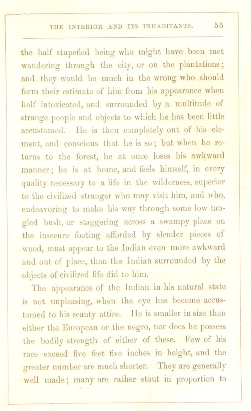 the half stupefied being who might have been met wandering through the city, or on the plantations; and they would be much in the wrong who should form tbeir estimate of him from his appearance when half intoxicated, and surrounded by a multitude ot strange people and objects to which he has been little accustomed. He is then completely out of his ele- ment, and conscious that he is so; but when he re- turns to the forest, he at once loses his awkward manner; he is at home, and feels himself, in every quality necessary to a life in the wilderness, superior to the civilized stranger who may visit him, and who, endeavoring to make his way through some low tan- gled bush, or staggering across a swampy place on the insecure footing afforded by slender pieces of wood, must appear to the Indian even more awkward and out of place, than the Indian surrounded by the objects of civilized life did to him. The appearance of the Indian in his natural state is not impleading, when the eye has become accus- tomed to his scanty attire. He is smaller in size than either the European or the negro, nor does he possess the bodily strength of either of these. Few of his race exceed five feet five inches in height, and the greater number are much shorter. They are generally well made; many are rather stout in proportion to