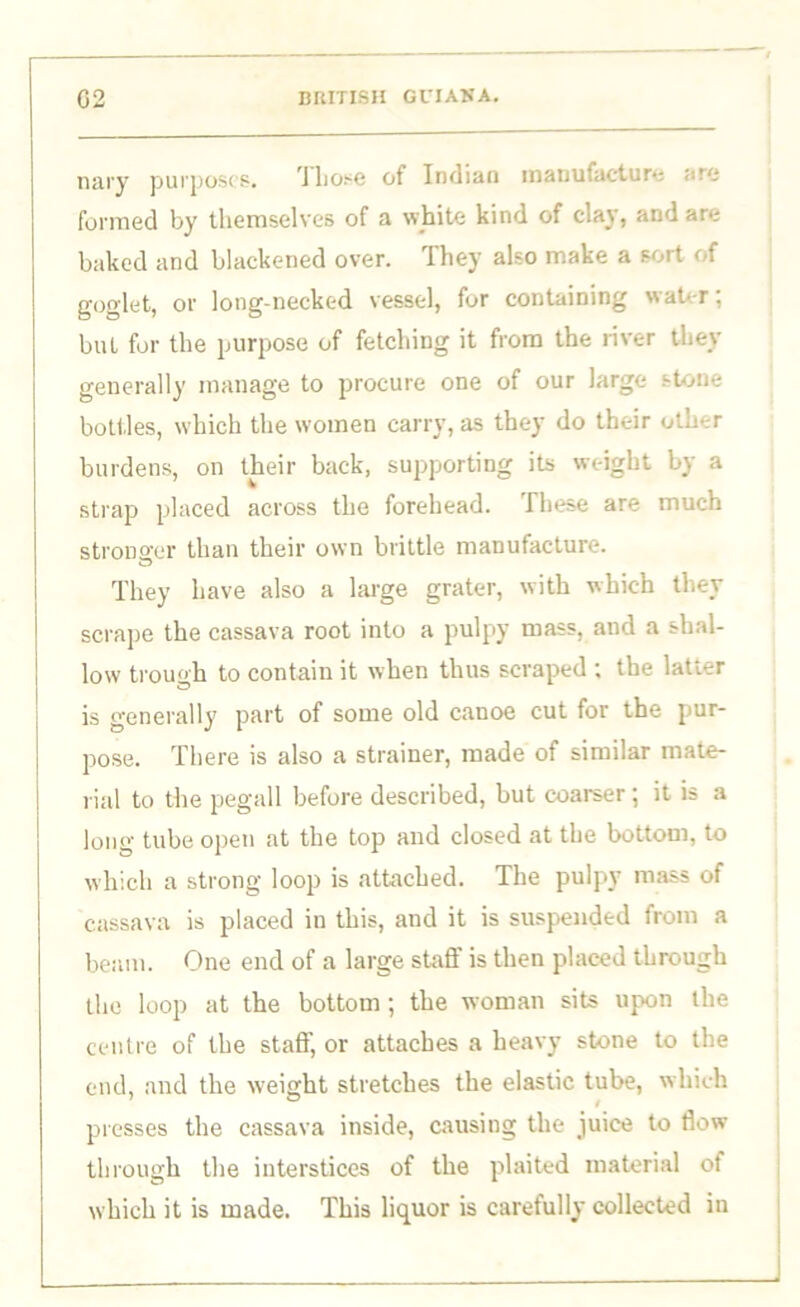 nary purposes. Those of Indian manufacture arc formed by themselves of a white kind of clay, and are baked and blackened over. They also make a sort of goglet, or long-necked vessel, for containing water: bul for the purpose of fetching it from the river they generally manage to procure one of our large stone bottles, which the women carry, as they do their other burdens, on their back, supporting its weight by a strap placed across the forehead. These are much stronger than their own brittle manufacture. They have also a large grater, with which they scrape the cassava root into a pulpy mass, and a shal- low trough to contain it when thus scraped ; the latter is generally part of some old canoe cut for the pur- pose. There is also a strainer, made of similar mate- rial to the pegall before described, but coarser; it is a long tube open at the top and closed at the bottom, to which a strong loop is attached. The pulpy mass of cassava is placed in this, and it is suspended from a beam. One end of a large stnfi' is then placed through the loop at the bottom; the woman sits upon the centre of the staff, or attaches a heavy stone to the end, and the w'eight stretches the elastic tube, which presses the cassava inside, causing the juice to flow through the interstices of the plaited material of which it is made. This liquor is carefully collected in