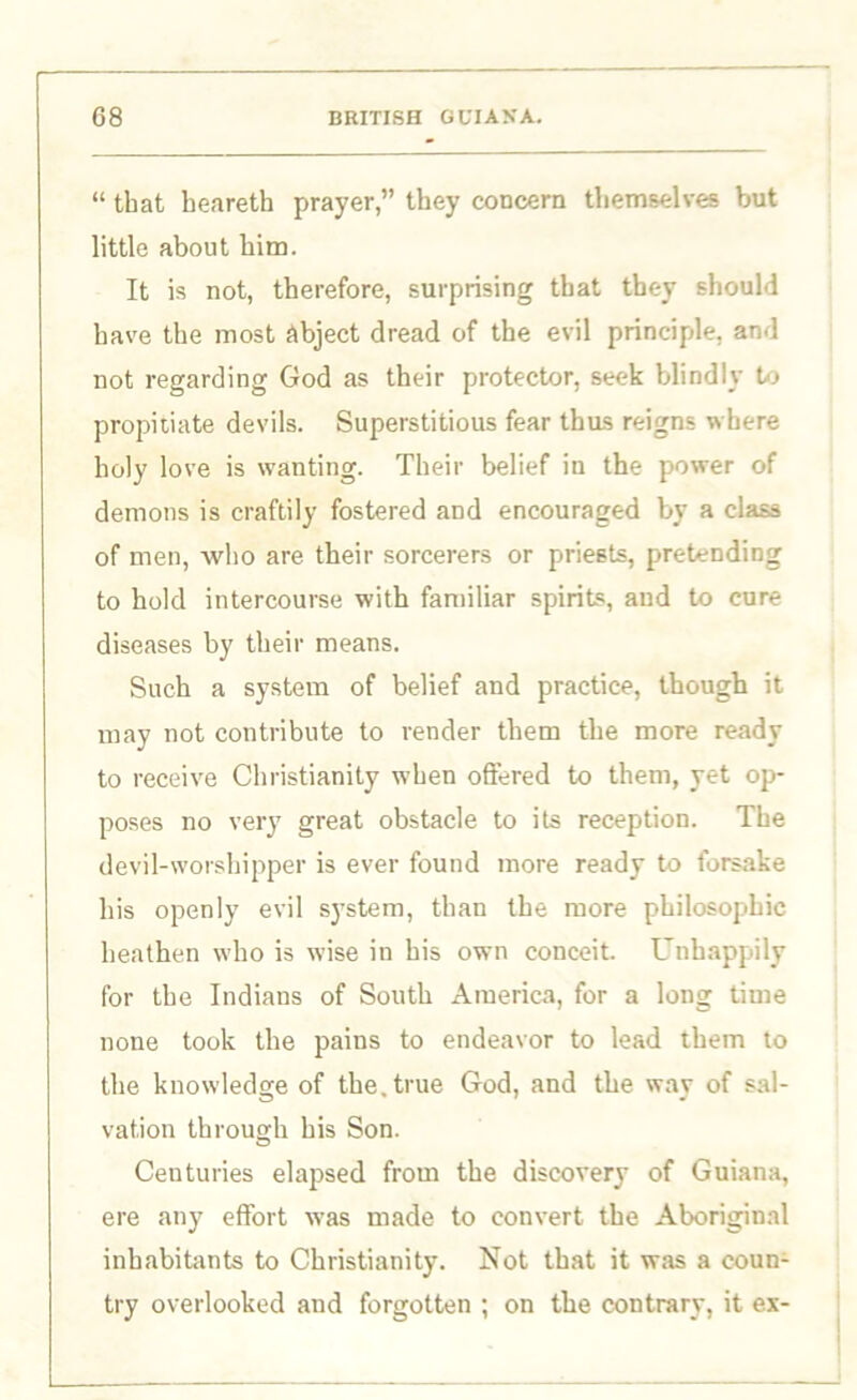 “ that heareth prayer,” they concern themselves but little about him. It is not, therefore, surprising that they should have the most abject dread of the evil principle, and not regarding God as their protector, seek blindly to propitiate devils. Superstitious fear thus reigns where holy love is wanting. Their belief in the power of demons is craftily fostered and encouraged by a class of men, who are their sorcerers or priests, pretending to hold intercourse with familiar spirits, aud to cure diseases by their means. Such a system of belief and practice, though it may not contribute to render them the more ready to receive Christianity when offered to them, yet op- poses no very great obstacle to its reception. The devil-worshipper is ever found more ready to forsake his openly evil system, than the more philosophic heathen who is wise in his own conceit. Unhappily for the Indians of South America, for a long time none took the pains to endeavor to lead them to the knowledge of the. true God, and the way of sal- vation through his Son. Centuries elapsed from the discovery of Guiana, ere any effort was made to convert the Aboriginal inhabitants to Christianity. Not that it was a coun- try overlooked and forgotten ; on the contrary, it ex-