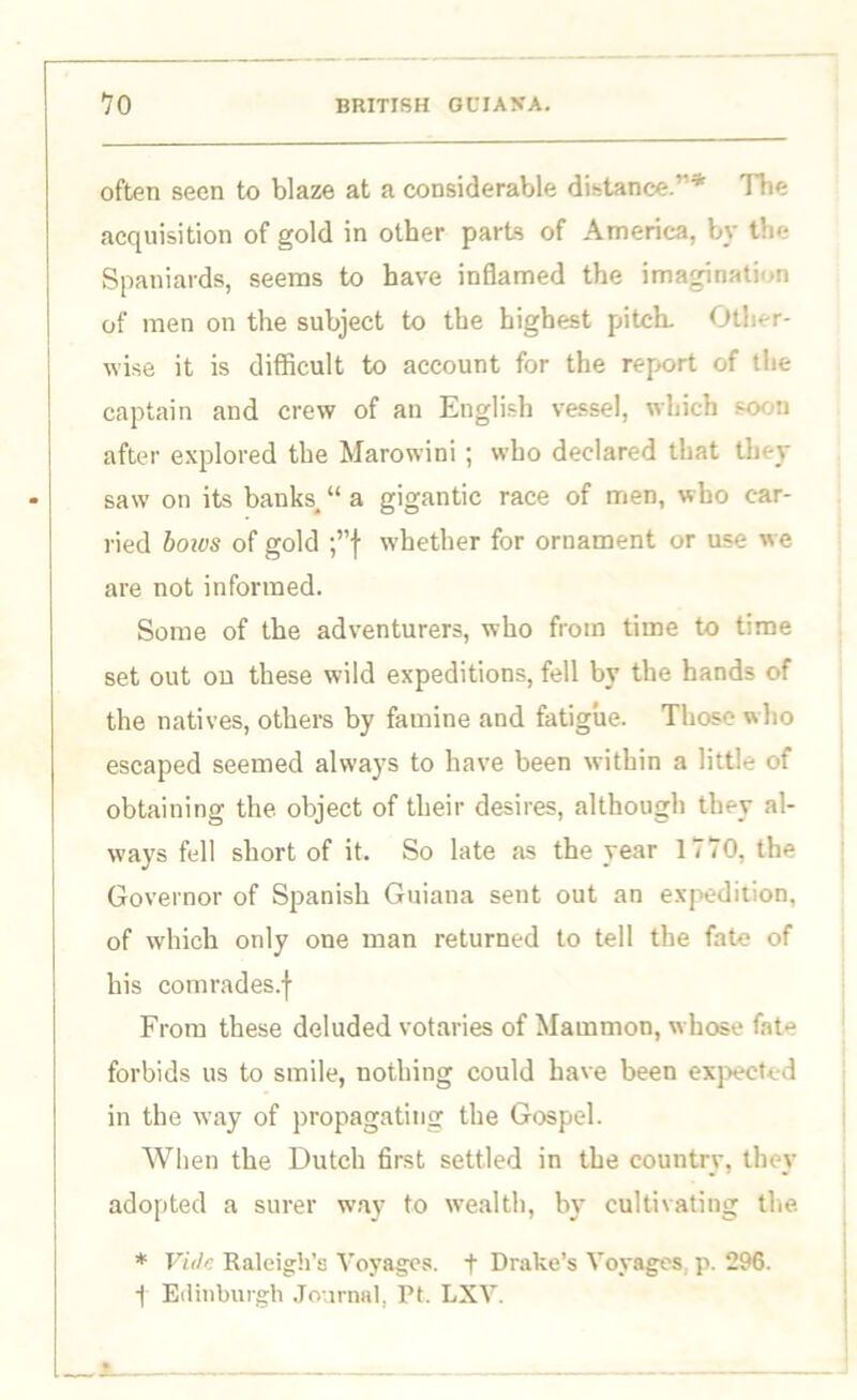 often seen to blaze at a considerable distance.’’* Hie acquisition of gold in other parts of America, by the Spaniards, seems to have inflamed the imagination of men on the subject to the highest pitch. Other- wise it is difficult to account for the report of the captain and crew of an English vessel, which soon after explored the Marowini ; who declared that they saw on its banks, “ a gigantic race of men, who car- ried boius of gold ;”f whether for ornament or use we are not informed. Some of the adventurers, who from time to time set out on these wild expeditions, fell by the hands of the natives, others by famine and fatigue. Those who escaped seemed always to have been within a little of obtaining the object of their desires, although they al- ways fell short of it. So late as the year 1770, the Governor of Spanish Guiana sent out an expedition, of which only one man returned to tell the fate of his comrades.j- From these deluded votaries of Mammon, whose fate forbids us to smile, nothing could have been expected in the way of propagating the Gospel. When the Dutch first settled in the country, they adopted a surer way to wealth, by cultivating the. * Vide Raleigh’s Voyages, t Drake’s Voyages, p. 296. i Edinburgh Journal, Pt. LXV.