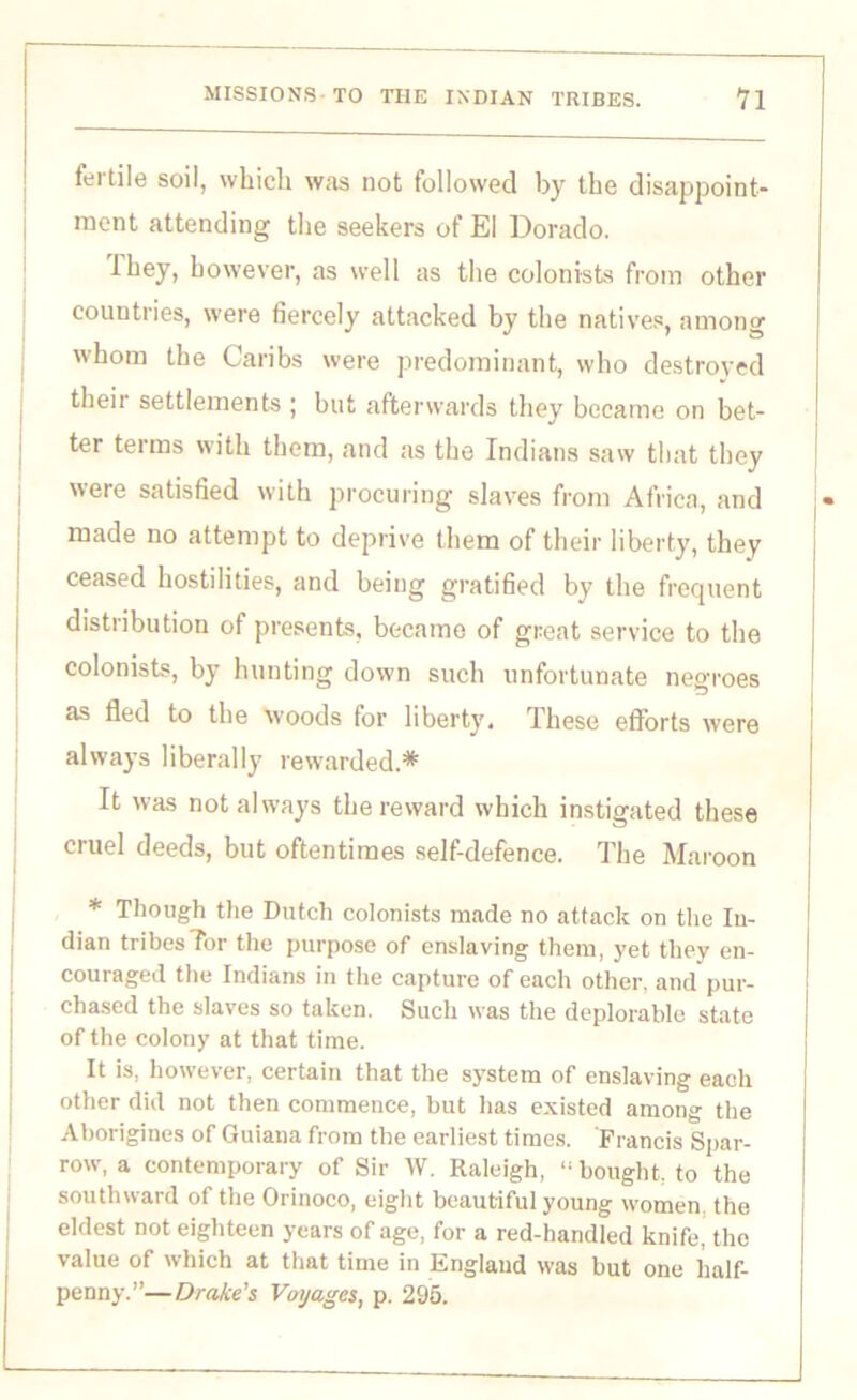 fertile soil, which was not followed by the disappoint- ment attending the seekers of El Dorado. they, however, as well as the colonists from other countries, were fiercely attacked by the natives, among whom the Caribs were predominant, who destroyed their settlements ; but afterwards they became on bet- ter terms with them, and as the Indians saw that they were satisfied with procuring slaves from Africa, and made no attempt to deprive them of their liberty, they ceased hostilities, and being gratified by the frequent distribution of presents, became of great service to the colonists, by hunting down such unfortunate negroes as fled to the woods for liberty. These efforts were always liberally rewarded.* It was not always the reward which instigated these cruel deeds, but oftentimes self-defence. The Maroon * Though the Dutch colonists made no attack on the In- dian tribes Tor the purpose of enslaving them, yet they en- couraged the Indians in the capture of each other, and pur- chased the slaves so taken. Such was the deplorable state of the colony at that time. It is, however, certain that the system of enslaving each other did not then commence, but has existed among the Aborigines of Guiana from the earliest times. Francis Spar- row, a contemporary of Sir W. Raleigh, “ bought, to the southward of the Orinoco, eight beautiful young women the eldest not eighteen years of age, for a red-handled knife, the value of which at that time in England was but one half- penny.”—Drake’s Voyages, p. 295.