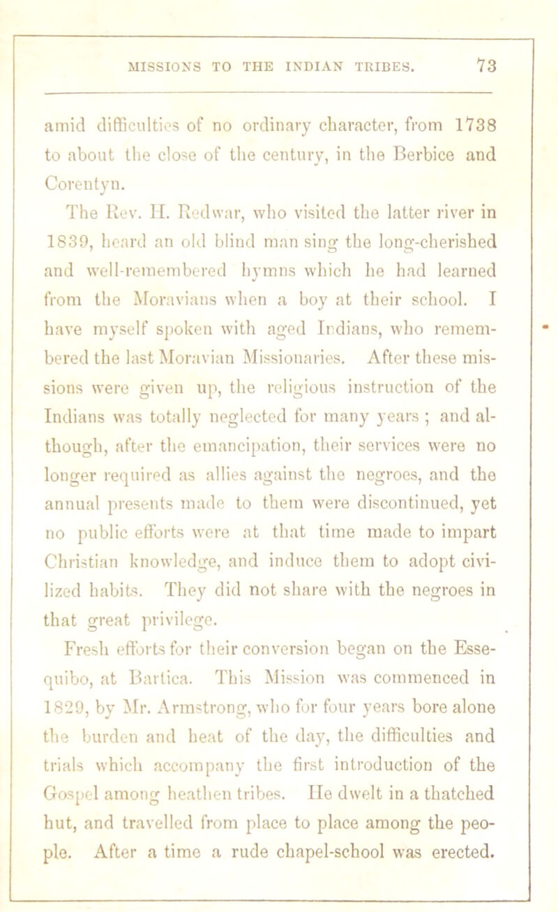 amid difficulties of no ordinary character, from 1738 to about the close of the century, in the Berbice and Corentyn. The Rev. H. Red war, who visited the latter river in 1839, heard an old blind man sing the long-cherished and well-remembered hymns which he had learned from the Moravians when a boy at their school. I have myself spoken with aged Indians, who remem- bered the last Moravian Missionaries. After these mis- sions were given up, the religious instruction of the Indians was totally neglected for many years ; and al- though, after the emancipation, their services were no longer required as allies against the negroes, and the annual presents made to them were discontinued, yet no public efforts were at that time made to impart Christian knowledge, and induce them to adopt civi- lized habits. They did not share with the negroes in that great privilege. Fresh efforts for their conversion began on the Esse- quibo, at Bartica. This Mission was commenced in 1829, by Mr. Armstrong, who for four years bore alone the burden and heat of the day, the difficulties and trials which accompany the first introduction of the Gospel among heathen tribes. He dwelt in a thatched hut, and travelled from place to place among the peo- ple. After a time a rude chapel-school was erected.