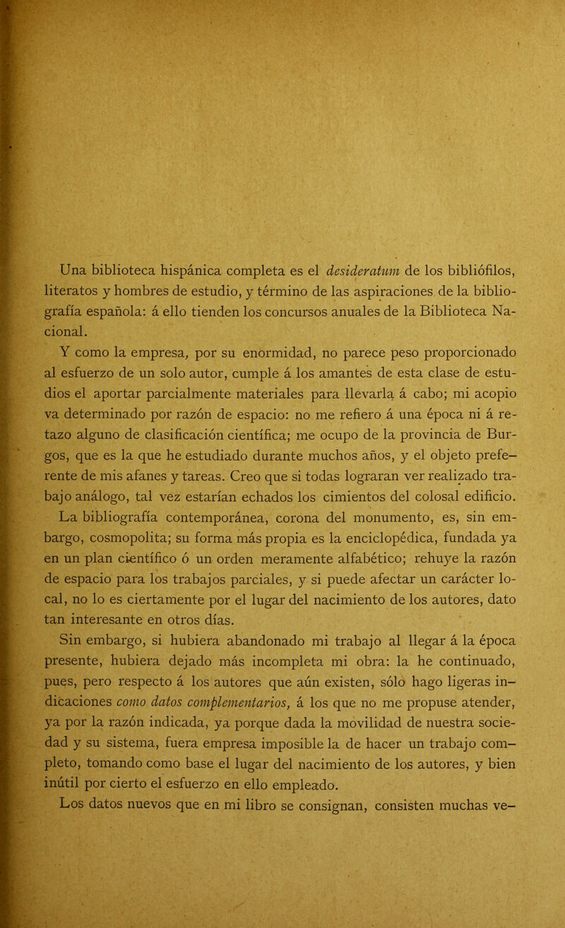 Una biblioteca hispánica completa es el desiderátum de los bibliófilos, literatos y hombres de estudio, y término de las aspiraciones de la biblio- grafía española: á ello tienden los concursos anuales de la Biblioteca Na- cional. Y como la empresa, por su enormidad, no parece peso proporcionado al esfuerzo de un solo autor, cumple á los amantes de esta clase de estu- dios el aportar parcialmente materiales para llevarla á cabo; mi acopio va determinado por razón de espacio: no me refiero á una época ni á re- tazo alguno de clasificación científica; me ocupo de la provincia de Bur- gos, que es la que he estudiado durante muchos años, y el objeto prefe- rente de mis afanes y tareas. Creo que si todas lograran ver realizado tra- bajo análogo, tal vez estarían echados los cimientos del colosal edificio. La bibliografía contemporánea, corona del monumento, es, sin em- bargo, cosmopolita; su forma más propia es la enciclopédica, fundada ya en un plan científico ó un orden meramente alfabético; rehuye la razón de espacio para los trabajos parciales, y si puede afectar un carácter lo- cal, no lo es ciertamente por el lugar del nacimiento de los autores, dato tan interesante en otros días. Sin embargo, si hubiera abandonado mi trabajo al llegar á la época presente, hubiera dejado más incompleta mi obra: la he continuado, pues, pero respecto á los autores que aún existen, sólo hago ligeras in- dicaciones como datos complementarios, á los que no me propuse atender, ya por la razón indicada, ya porque dada la movilidad de nuestra socie- dad y su sistema, fuera empresa imposible la de hacer un trabajo com- pleto, tomando como base el lugar del nacimiento de los autores, y bien inútil por cierto el esfuerzo en ello empleado. Los datos nuevos que en mi libro se consignan, consisten muchas ve-