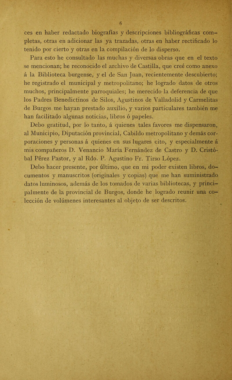 ces en haber redactado biografías y descripciones bibliográficas com- pletas, otras en adicionar las ya trazadas, otras en haber rectificado lo tenido por cierto y otras en la compilación de lo disperso. Para esto he consultado las muchas y diversas obras que en el texto se mencionan; he reconocido el archivo de Castilla, que creé como anexo á la Biblioteca burgense, y el de San Juan, recientemente descubierto; he registrado el municipal y metropolitano; he logrado datos de otros muchos, principalmente parroquiales; he merecido la deferencia de que los Padres Benedictinos de Silos, Agustinos de Valladolid y Carmelitas de Burgos me hayan prestado auxilio, y varios particulares también me han facilitado algunas noticias, libros ó papeles. Debo gratitud, por lo tanto, á quienes tales favores me dispensaron, al Municipio, Diputación provincial, Cabildo metropolitano y demás cor- poraciones y personas á quienes en sus lugares cito, y especialmente á mis compañeros D. Venancio María Fernández de Castro y D. Cristó- bal Pérez Pastor, y al Rdo. P. Agustino Fr. Tirso López. Debo hacer presente, por último, que en mi poder existen libros, do- cumentos y manuscritos (originales y copias) que me han suministrado datos luminosos, además de los tomados de varias bibliotecas, y princi- palmente de la provincial de Burgos, donde he logrado reunir una co- lección de volúmenes interesantes al objeto de ser descritos.