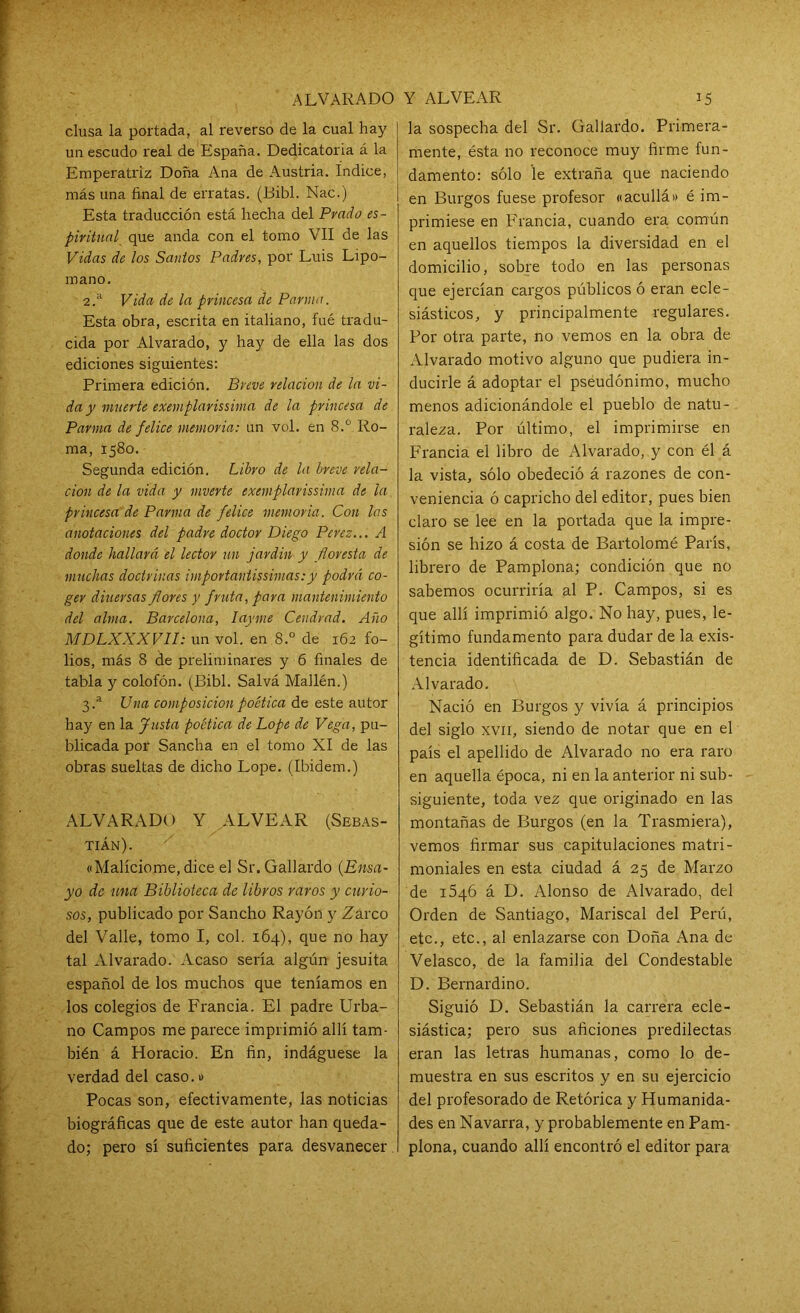 clusa la portada, al reverso de la cual hay un escudo real de España. Dedicatoria á la Emperatriz Doña Ana de Austria. Indice, más una final de erratas. (Bibl. Nac.) Esta traducción está hecha del Prado es- piritual que anda con el tomo VII de las Vidas de los Santos Padres, por Luis Lipo- mano. 2. a Vida de la princesa de Parma. Esta obra, escrita en italiano, fué tradu- cida por Alvarado, y hay de ella las dos ediciones siguientes: Primera edición. Breve relación de la vi- da y muerte exemplarissima de la princesa de Parma de felice memoria: un vol. en 8.° Ro- ma, 1580. Segunda edición. Libro de la breve rela- ción de la vida y mverte exemplarissima de la princesa de Parma de felice memoria. Con las anotaciones del padre doctor Diego Perez... A donde hallará el lector un jardín y floresta de muchas doctrinas importavtissimas:y podrá co- ger diuersas flores y fruta, para mantenimiento del alma. Barcelona, Iayme Cendrad. Año MDLXXXVII: un vol. en 8.° de 162 fo- lios, más 8 de preliminares y 6 finales de tabla y colofón. (Bibl. Salvá Mallén.) 3. a Una composición poética de este autor hay en la Justa poética de Lope de Vega, pu- blicada por Sancha en el tomo XI de las obras sueltas de dicho Lope. (Ibidem.) ALVARADO Y ALVEAR (Sebas- tián). «Malicióme, dice el Sr. Gallardo (Ensa- yo de una Biblioteca de libros raros y curio- sos, publicado por Sancho Rayón y Zarco del Valle, tomo I, col. 164), que no hay tal Alvarado. Acaso seria algún jesuíta español de los muchos que teníamos en los colegios de Francia. El padre Urba- no Campos me parece imprimió allí tam- bién á Horacio. En fin, indáguese la verdad del caso.» Pocas son, efectivamente, las noticias biográficas que de este autor han queda- do; pero sí suficientes para desvanecer. la sospecha del Sr. Gallardo. Primera- mente, ésta no reconoce muy firme fun- damento: sólo le extraña que naciendo en Burgos fuese profesor «acullá» é im- primiese en Francia, cuando era común en aquellos tiempos la diversidad en el domicilio, sobre todo en las personas que ejercían cargos públicos ó eran ecle- siásticos, y principalmente regulares. Por otra parte, no vemos en la obra de Alvarado motivo alguno que pudiera in- ducirle á adoptar el pseudónimo, mucho menos adicionándole el pueblo de natu- raleza. Por último, el imprimirse en Francia el libro de Alvarado, y con él á la vista, sólo obedeció á razones de con- veniencia ó capricho del editor, pues hien claro se lee en la portada que la impre- sión se hizo á costa de Bartolomé París, librero de Pamplona; condición que no sabemos ocurriría al P. Campos, si es que allí imprimió algo. No hay, pues, le- gítimo fundamento para dudar de la exis- tencia identificada de D. Sebastián de Alvarado. Nació en Burgos y vivía á principios del siglo xvii, siendo de notar que en el país el apellido de Alvarado no era raro en aquella época, ni en la anterior ni sub- siguiente, toda vez que originado en las montañas de Burgos (en la Trasmiera), vemos firmar sus capitulaciones matri- moniales en esta ciudad á 25 de Marzo de ióqó á D. Alonso de Alvarado, del Orden de Santiago, Mariscal del Perú, etc., etc., al enlazarse con Doña Ana de Velasco, de la familia del Condestable D. Bernardino. Siguió D. Sebastián la carrera ecle- siástica; pero sus aficiones predilectas eran las letras humanas, como lo de- muestra en sus escritos y en su ejercicio del profesorado de Retórica y Humanida- des en Navarra, y probablemente en Pam- plona, cuando allí encontró el editor para