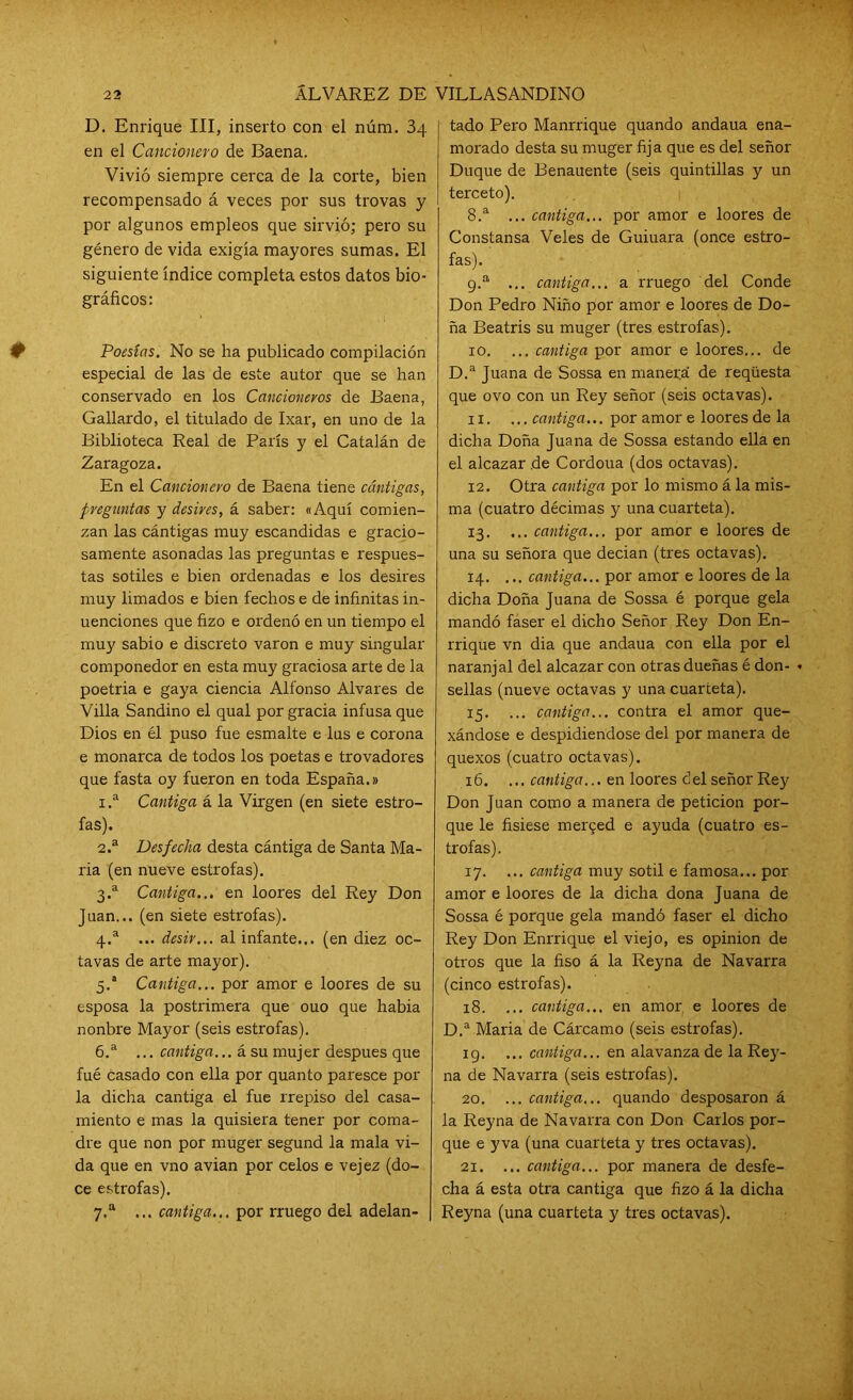 D. Enrique III, inserto con el núm. 3q en el Cancionero de Baena. Vivió siempre cerca de la corte, bien recompensado á veces por sus trovas y por algunos empleos que sirvió; pero su género de vida exigía mayores sumas. El siguiente índice completa estos datos bio- gráficos: Poesías. No se ha publicado compilación especial de las de este autor que se han conservado en los Cancioneros de Baena, Gallardo, el titulado de Ixar, en uno de la Biblioteca Real de París y el Catalán de Zaragoza. En el Cancionero de Baena tiene cániigas, preguntas y desir es, á saber: «Aquí comien- zan las cántigas muy escandidas e gracio- samente asonadas las preguntas e respues- tas sotiles e bien ordenadas e los desires muy limados e bien fechos e de infinitas in- uenciones que fizo e ordenó en un tiempo el muy sabio e discreto varón e muy singular componedor en esta muy graciosa arte de la poetria e gaya ciencia Alfonso Alvares de Villa Sandino el qual por gracia infusa que Dios en él puso fue esmalte e lus e corona e monarca de todos los poetas e trovadores que fasta oy fueron en toda España.» 1. a Cantiga á la Virgen (en siete estro- fas). 2. a Desfecha desta cántiga de Santa Ma- ría (en nueve estrofas). 3. a Cantiga... en loores del Rey Don Juan... (en siete estrofas). 4. a ... desir... al infante... (en diez oc- tavas de arte mayor). 5. a Cantiga... por amor e loores de su esposa la postrimera que ouo que había nonbre Mayor (seis estrofas). 6. a ... cantiga... á su mujer después que fué casado con ella por quanto paresce por la dicha cantiga el fue rrepiso del casa- miento e mas la quisiera tener por coma- dre que non por muger segund la mala vi- da que en vno avian por celos e vejez (do- ce estrofas). 7. a ... cantiga... por rruego del adelan- tado Pero Manrrique quando andaua ena- morado desta su muger fija que es del señor Duque de Benauente (seis quintillas y un terceto). 8. a ... cantiga... por amor e loores de Constansa Veles de Guiuara (once estro- fas). 9. a ... cantiga... a rruego del Conde Don Pedro Niño por amor e loores de Do- ña Beatris su muger (tres estrofas). 10. ... cantiga por amor e loores... de D.a Juana de Sossa en manei;á de reqüesta que ovo con un Rey señor (seis octavas). 11. ...cantiga... por amor e loores de la dicha Doña Juana de Sossa estando ella en el alcazar de Cordoua (dos octavas). 12. Otra cantiga por lo mismo á la mis- ma (cuatro décimas y una cuarteta). 13. ... cantiga... por amor e loores de una su señora que decian (tres octavas). 14. ... cantiga... por amor e loores de la dicha Doña Juana de Sossa é porque gela mandó faser el dicho Señor Rey Don En- rrique vn dia que andaua con ella por el naranjal del alcazar con otras dueñas é don- - sellas (nueve octavas y una cuarteta). 15. ... cantiga... contra el amor que- xándose e despidiéndose del por manera de quexos (cuatro octavas). 16. ... cantiga... en loores del señor Rey Don Juan como a manera de petición por- que le fisiese mei^ed e ayuda (cuatro es- trofas). 17. ... cantiga muy sotil e famosa... por amor e loores de la dicha dona Juana de Sossa é porque gela mandó faser el dicho Rey Don Enrrique el viejo, es opinión de otros que la fiso á la Reyna de Navarra (cinco estrofas). 18. ... cantiga... en amor e loores de D.a Maria de Cárcamo (seis estrofas). 19. ... cantiga... en alavanza de la Rey- na de Navarra (seis estrofas). 20. ... cantiga... quando desposaron á la Reyna de Navarra con Don Carlos por- que e yva (una cuarteta y tres octavas). 21. ... cantiga... por manera de desfe- cha á esta otra cantiga que fizo á la dicha Reyna (una cuarteta y tres octavas).