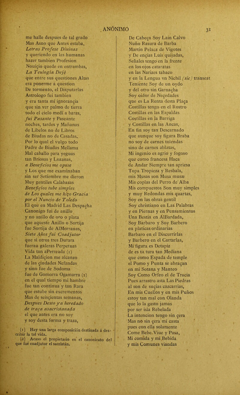 me halle después de tal grado Mas Asno que Antes estaba, Letras Profese Diurnas y queriendo en las humanas hazer también Profesión Nouicio quede en entrambas, La Ten logia Dejé que entre sus questiones Altas era ponerme á question De tormento, el Disputarlas Astrólogo fui también y era tanta mi ignorancia que sin ver palmo de tierra todo el cielo medí a baras, fui Pasante y Paseante noches, tardes y Mañanas de Libelos no de Libros de Biudas no de Casadas, Por lo qual el vulgo todo Padre de Biudas Mellama Mal caballo para yeguas tan Briosas y Lozanas, a Beneficios me opuse y Los que me examinaban sin ser Setiembre me dieron Muy gentiles Calabazas Beneficios tube simples de Los quaies me hijo Gracia por el Nuncio de Toledo El que en Madrid Las Despacha Canónigo fui de anillo y no anillo de oro o plata que aqueste Anillo o Sortija fue Sortija de AlMorranas, Siete Años fui Coadjutor que si otros tres Durara fueran galeras Perpetuas Vida tan aPerreada (1) La Maldición me alcanzo de las ciudades Nefandas y sino fue de Sodoma fue de Gomorra Ogamarra (2) en el qual tiempo mi hambre fue tan continua y tan Rara que estube sin excrementos Mas de seiscientas semanas, Después Desto ya heredado de traca asacristanada el que antes era no soy y soy desta forma y traza, (1) Hay una larga composición destinada á des- cribir la tal vida. (.2) Acaso el propietario en el canonicato del que fue coadjutor el sacristán. De Cabeca Soy Lain Calvo Ñuño Rasura de Barba Martin Pelaez de Vigotes y De encías Luis quijadas, Señales tengo en la frente en los ojos cataratas en las Narizes tabaco y en la Lengua vn Nichil (sicj transeat Teniente Soy de un oydo y del otro sin Garnacha Soy oidor de Necedades que es La Renta desta Placa Costillas tengo en el Rostro Costillas en las Espaldas Costillas en la Barriga y Costillas en las Ancas, En fin soy tan Descarnado que aunque soy figura Braba no soy de carnes tolendas sino de carnes ablatas, Mi ingenio es agrio y fogoso que como francesa Haca de Andar Siempre tan apriesa Topa Tropieza y Resbala, mis Musas son Musa musas Mis coplas del Perro de Alba Mis compuestos Son muy simples y muy Redondas mis quartas, Soy en las obras gentil Soy christiano en Las Palabras y en Piernas y en Pensamientos Una Bestia en AlBardada, Soy Bárbaro y Soy Barbero en platicas ordinarias Bárbaro en el Discurrirlas y Barbero en el Cortarlas,. Mi figura es Detapiz de es ta tura tan Mediana que como Espada de temple el Pomo y Punta se abracan en mi Sotana y Manteo Soy Como Orfeo el de Tracia Pues arrastro asta Las Piedras al son de sucias cazcarrias, En mis Cuellos y en mis Puños estoy tan mal con Olanda que lo la gasto jamas por ser isla Rebelada La intención tengo sin cera Mas no sin cera mi casta pues con ella solamente Come Bebe Viue y Pasa, Mi comida y mi Bebida y mis Comunes viandas