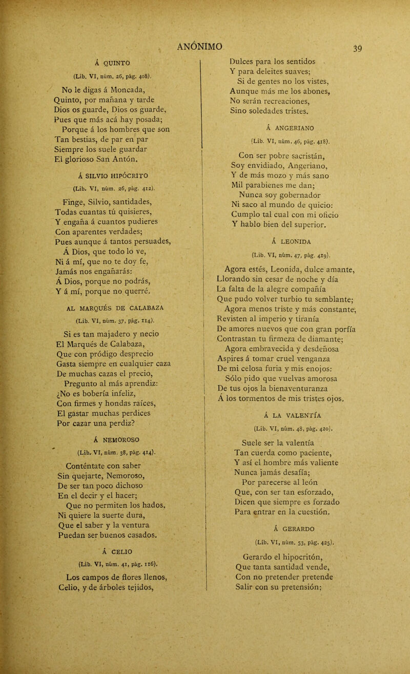 Á QUINTO (Lib. VI, núm. 26, pág. 408). No le digas á Moneada, Quinto, por mañana y tarde Dios os guarde, Dios os guarde, Pues que más acá hay posada; Porque á los hombres que son Tan bestias, de par en par Siempre los suele guardar El glorioso San Antón. Á SILVIO HIPÓCRITO (Lib. VI, núm. 26, pág. 412). Finge, Silvio, santidades, Todas cuantas tú quisieres, Y engaña á cuantos pudieres Con aparentes verdades; Pues aunque á tantos persuades, Á Dios, que todo lo ve, Ni á mí, que no te doy fe, Jamás nos engañarás: Á Dios, porque no podrás, Y á mí, porque no querré. AL MARQUÉS DE CALABAZA (Lib. VI, núm. 37, p.ág. 114). Si es tan majadero y necio El Marqués de Calabaza, Que con pródigo desprecio Gasta siempre en cualquier caza De muchas cazas el precio, Pregunto al más aprendiz: ¿No es bobería infeliz, Con firmes y hondas raíces, El gastar muchas perdices Por cazar una perdiz? Á NEMOROSO (Lib. VI, núm. 38, pág. 414). Conténtate con saber Sin quejarte, Nemoroso, De ser tan poco dichoso En el decir y el hacer; Que no permiten los hados. Ni quiere la suerte dura, Que el saber y la ventura Puedan ser buenos casados. Á CELIO (Lib. VI, núm. 41, pág. 116). Los campos de flores llenos, Celio, y de árboles tejidos, Dulces para los sentidos Y para deleites suaves; Si de gentes no los vistes, Aunque más me los abones, No serán recreaciones, Sino soledades tristes. Á ANGERIANO (Lib. VI, núm. 46, pág. 418). Con ser pobre sacristán, Soy envidiado, Angeriano, Y de más mozo y más sano Mil parabienes me dan; Nunca soy gobernador Ni saco al mundo de quicio: Cumplo tal cual con mi oficio Y hablo bien del superior. Á LEONIDA (Lib. VI, núm. 47, pág. 4lg). Agora estés, Leonida, dulce amante, Llorando sin cesar de noche y día La falta de la alegre compañía Que pudo volver turbio tu semblante; Agora menos triste y más constante, Revisten al imperio y tiranía De amores nuevos que con gran porfía Contrastan tu firmeza de diamante; Agora embravecida y desdeñosa Aspires á tomar cruel venganza De mi celosa furia y mis enojos: Sólo pido que vuelvas amorosa De tus ojos la bienaventuranza Á los tormentos de mis tristes ojos, Á LA VALENTÍA (Lib. VI, núm. 48, pág. 420). Suele ser la valentía Tan cuerda como paciente, Y así el hombre más valiente Nunca jamás desafía; Por parecerse al león Que, con ser tan esforzado, Dicen que siempre es forzado Para entrar en la cuestión. Á GERARDO (Lib. VI, núm. 53, pág. 425). Gerardo el hipocritón, Que tanta santidad vende, Con no pretender pretende Salir con su pretensión;