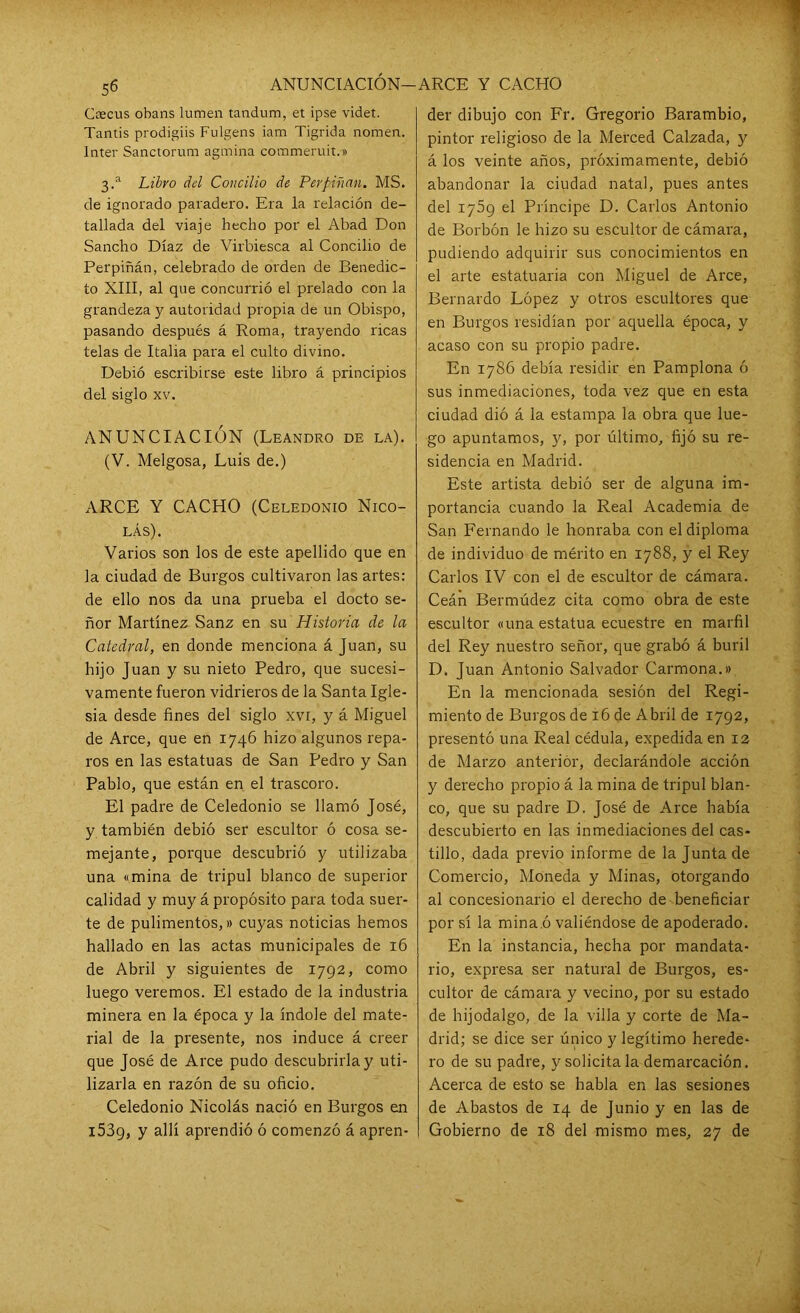 ANUNCIACIÓN-ARCE Y CACHO Ceecus obans lumen tandum, et ipse videt. Tantis prodigiis Fulgens iam Tigrida noraen, Inter Sanctorum agmina commeruit.» 3.a Libro del Concilio de Perpiñan. MS. de ignorado paradero. Era la relación de- tallada del viaje hecho por el Abad Don Sancho Díaz de Virbiesca al Concilio de Perpiñán, celebrado de orden de Benedic- to XIII, al que concurrió el prelado con la grandeza y autoridad propia de un Obispo, pasando después á Roma, trayendo ricas telas de Italia para el culto divino. Debió escribirse este libro á principios del siglo xv. ANUNCIACIÓN (Leandro de la). (V. Melgosa, Luis de.) ARCE Y CACHO (Celedonio Nico- lás). Varios son los de este apellido que en la ciudad de Burgos cultivaron las artes: de ello nos da una prueba el docto se- ñor Martínez Sanz en su Historia de la Catedral, en donde menciona á Juan, su hijo Juan y su nieto Pedro, que sucesi- vamente fueron vidrieros de la Santa Igle- sia desde fines del siglo xvi, y á Miguel de Arce, que en 1746 hizo algunos repa- ros en las estatuas de San Pedro y San Pablo, que están en el trascoro. El padre de Celedonio se llamó José, y también debió ser escultor ó cosa se- mejante, porque descubrió y utilizaba una «mina de tripul blanco de superior calidad y muy á propósito para toda suer- te de pulimentos,» cuyas noticias hemos hallado en las actas municipales de 16 de Abril y siguientes de 1792, como luego veremos. El estado de la industria minera en la época y la índole del mate- rial de la presente, nos induce á creer que José de Arce pudo descubrirla y uti- lizarla en razón de su oficio. Celedonio Nicolás nació en Burgos en i539, y allí aprendió ó comenzó á apren- der dibujo con Fr. Gregorio Barambio, pintor religioso de la Merced Calzada, 3' á los veinte años, próximamente, debió abandonar la ciudad natal, pues antes del 1759 el Príncipe D. Carlos Antonio de Borbón le hizo su escultor de cámara, pudiendo adquirir sus conocimientos en el arte estatuaria con Miguel de Arce, Bernardo López y otros escultores que en Burgos residían por aquella época, y acaso con su propio padre. En 1786 debía residir en Pamplona ó sus inmediaciones, toda vez que en esta ciudad dió á la estampa la obra que lue- go apuntamos, y, por último, fijó su re- sidencia en Madrid. Este artista debió ser de alguna im- portancia cuando la Real Academia de San Fernando le honraba con el diploma de individuo de mérito en 1788, y el Rey Carlos IV con el de escultor de cámara. Ceán Bermúdez cita como obra de este escultor «una estatua ecuestre en marfil del Rey nuestro señor, que grabó á buril D. Juan Antonio Salvador Carmona.» En la mencionada sesión del Regi- miento de Burgos de 16 de Abril de 1792, presentó una Real cédula, expedida en 12 de Marzo anterior, declarándole acción y derecho propio á la mina de tripul blan- co, que su padre D. José de Arce había descubierto en las inmediaciones del cas- tillo, dada previo informe de la Junta de Comercio, Moneda y Minas, otorgando al concesionario el derecho de beneficiar por sí la mina.ó valiéndose de apoderado. En la instancia, hecha por mandata- rio, expresa ser natural de Burgos, es- cultor de cámara y vecino, por su estado de hijodalgo, de la villa y corte de Ma- drid; se dice ser único y legítimo herede- ro de su padre, y solicita la demarcación. Acerca de esto se habla en las sesiones de Abastos de 14 de Junio y en las de Gobierno de 18 del mismo mes, 27 de