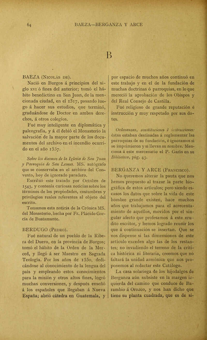 B BAEZA (Nicolás de). Nació en Burgos á principios del si- glo xvi ó fines del anterior; tomó el há- bito benedictino en San Juan, de la men- cionada ciudad, en el i5i7, pasando lue- go á hacer sus estudios, que terminó, graduándose de Doctor en ambos dere- chos, á otros colegios. Fué muy inteligente en diplomática y paleografía, y á él debió el Monasterio la salvación de la mayor parte de los docu- mentos del archivo en el incendio ocurri- do en el año 1537. Sobre los diezmos de la Iglesia de San Juan y Parroquia de San Lesnies. MS. autógrafo que se conservaba en el archivo del Con- vento, hoy de ignorado paradero. Escribió este tratado por Octubre de 1543, y contenía curiosas noticias sobre los términos de las propiedades, costumbres y privilegios reales referentes al objeto del escrito. Tomamos esta noticia de la Crónica MS. del Monasterio, hecha por Fr. Plácido Gar- cía de Bustamante. BERDUGO (Pedro). Fué natural de un pueblo de la Ribe- ra del Duero, en la provincia de Burgos; tomó el hábito de la Orden de la Mer- ced, y llegó á ser Maestro en Sagrada Teología. Por los años; de i55o, dedi- cándose al conocimiento de la lengua del país y empleando estos conocimientos para la misión y otros altos fines, logró muchas conversiones, y después enseñó á los españoles que llegaban á Nueva España; abrió cátedra en Guatemala, y por espacio de muchos años continuó en este trabajo y en el de la fundación de muchas doctrinas ó parroquias, en lo que mereció la aprobación de los Obispos y del Real Consejo de Castilla. Fué religioso de grande reputación é instrucción y muy respetado por sus do- tes. Ordenanzas, constituciones é instrucciones: éstas estaban destinadas á reglamentar las parroquias de su fundación, é ignoramos si se imprimieron y si llevan su nombre. Men- ciona á este mercenario el P. Garín en su Biblioteca, pág. 43. BERGANZA Y ARCE (Francisco). No queremos alterar la pauta que nos hemos propuesto al trazar la parte bio- gráfica de estos artículos; pero siendo es- casos los datos que sobre la vida de este hombre grande existen, hace muchos años que trabajamos para el acrecenta- miento de aquéllos, movidos por el sin- gular afecto que profesamos á este eru- dito escritor, y hemos logrado reunir los que á continuación se insertan. Que se nos dispense si las dimensiones de este artículo exceden algo las de los restan- tes; no invadiendo el terreno de la críti- ca histórica ni literaria, creemos que no faltará la unidad armónica que nos pro- ponemos al redactar este Catálogo. La casa solariega de los hijodalgos de Berganza aún subsiste en la margen iz- quierda del camino que conduce de Ba- rambio á Orozco, y nos han dicho que tiene su planta cuadrada, que es de si-