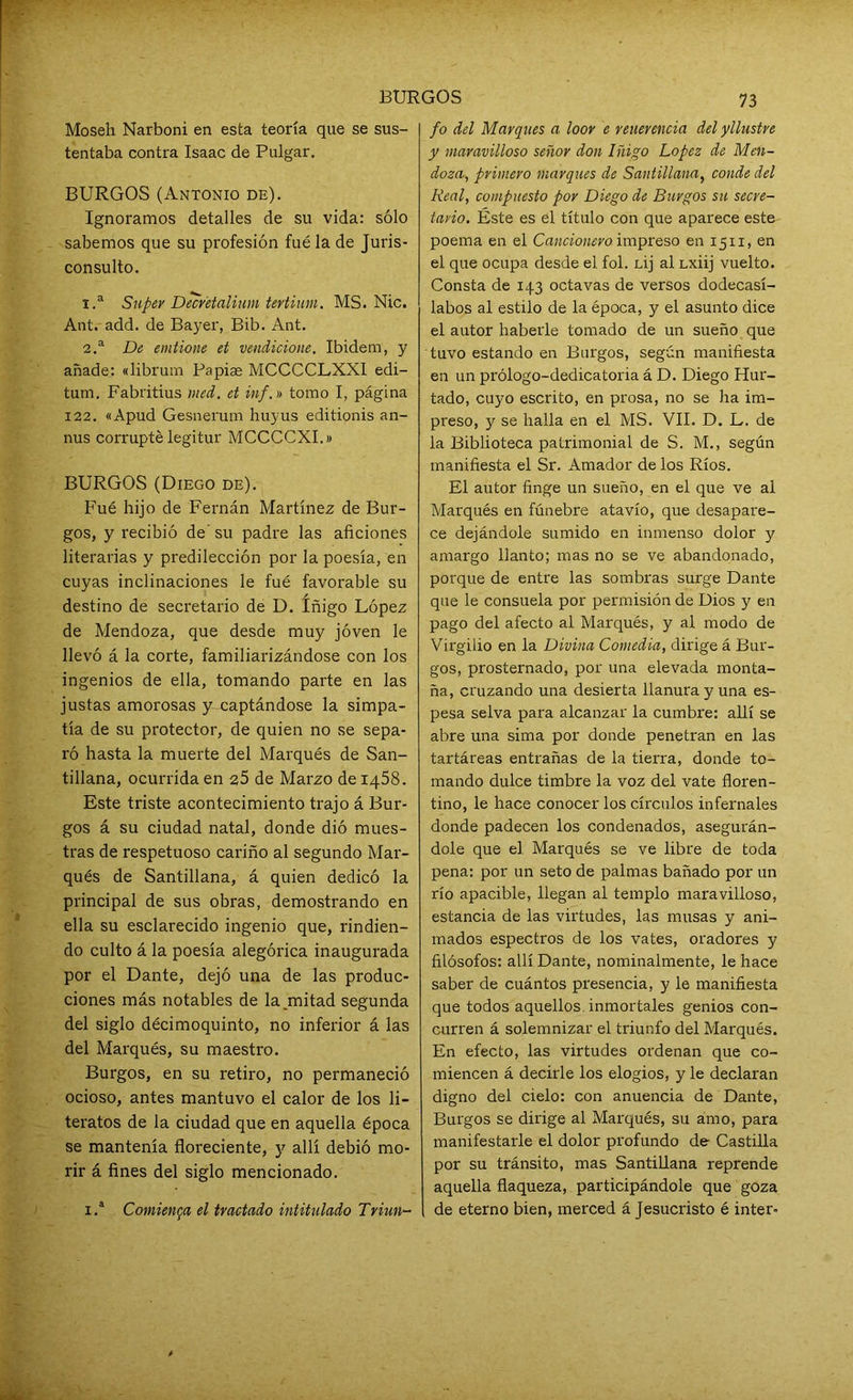 Moseh Narboni en esta teoría que se sus- tentaba contra Isaac de Pulgar. BURGOS (Antonio de). Ignoramos detalles de su vida: sólo sabemos que su profesión fué la de Juris- consulto. 1. a Super Decr'etalium tertium. MS. Nic. Ant. add. de Bayer, Bib. Ant. 2. a De emtione et vendicione. Ibidem, y añade: «librum Papiae MCCCCLXX1 edi- tum. Fabritius ined. et inf.n tomo I, página 122. «Apud Gesnerum huyus editionis an- nus corrupté legitur MCCCCXI.» BURGOS (Diego de). Fué hijo de Fernán Martínez de Bur- gos, y recibió de' su padre las aficiones literarias y predilección por la poesía, en cuyas inclinaciones le fué favorable su destino de secretario de D. Iñigo López de Mendoza, que desde muy joven le llevó á la corte, familiarizándose con los ingenios de ella, tomando parte en las justas amorosas y captándose la simpa- tía de su protector, de quien no se sepa- ró hasta la muerte del Marqués de San- tillana, ocurrida en 25 de Marzo de 1458. Este triste acontecimiento trajo á Bur- gos á su ciudad natal, donde dió mues- tras de respetuoso cariño al segundo Mar- qués de Santillana, á quien dedicó la principal de sus obras, demostrando en ella su esclarecido ingenio que, rindien- do culto á la poesía alegórica inaugurada por el Dante, dejó una de las produc- ciones más notables de la .mitad segunda del siglo décimoquinto, no inferior á las del Marqués, su maestro. Burgos, en su retiro, no permaneció ocioso, antes mantuvo el calor de los li- teratos de la ciudad que en aquella época se mantenía floreciente, y allí debió mo- rir á fines del siglo mencionado. i.a Comienza el tvcictado intitulado Triun- 73 fo del Marques a loor e reuerencia del yllustve y Maravilloso señor don Iñigo López de Men- doza, primero marques de Santillana, conde del Real, compuesto por Diego de Burgos su secre- tario. Éste es el título con que aparece este poema en el Cancionero impreso en 1511, en el que ocupa desde el fol. LÍj al Lxiij vuelto. Consta de 143 octavas de versos dodecasí- labos al estilo de la época, y el asunto dice el autor habeide tomado de un sueño que tuvo estando en Burgos, según manifiesta en un prólogo-dedicatoria á D. Diego Hur- tado, cuyo escrito, en prosa, no se ha im- preso, y se halla en el MS. VII. D. L. de la Biblioteca patrimonial de S. M., según manifiesta el Sr. Amador de los Ríos. El autor finge un sueño, en el que ve al Marqués en fúnebre atavío, que desapare- ce dejándole sumido en inmenso dolor y amargo llanto; mas no se ve abandonado, porque de entre las sombras surge Dante que le consuela por permisión de Dios y en pago del afecto al Marqués, y al modo de Virgilio en la Divina Comedia, dirige á Bur- gos, prosternado, por una elevada monta- ña, cruzando una desierta llanura y una es- pesa selva para alcanzar la cumbre: allí se abre una sima por donde penetran en las tartáreas entrañas de la tierra, donde to- mando dulce timbre la voz del vate floren- tino, le hace conocer los círculos infernales donde padecen los condenados, asegurán- dole que el Marqués se ve libre de toda pena: por un seto de palmas bañado por un río apacible, llegan al templo maravilloso, estancia de las virtudes, las musas y ani- mados espectros de los vates, oradores y filósofos: allí Dante, nominalmente, le hace saber de cuántos presencia, y le manifiesta que todos aquellos inmortales genios con- curren á solemnizar el triunfo del Marqués. En efecto, las virtudes ordenan que co- miencen á decirle los elogios, y le declaran digno del cielo: con anuencia de Dante, Burgos se dirige al Marqués, su amo, para manifestarle el dolor profundo de Castilla por su tránsito, mas Santillana reprende aquella flaqueza, participándole que goza de eterno bien, merced á Jesucristo é inter-