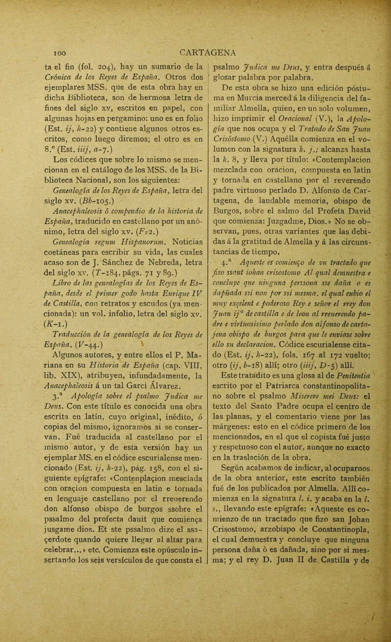 ta el fin (fol. 204), hay un sumario de la Crónica de los Reyes de España. Otros dos ejemplares MSS. que de esta obra hay en dicha Biblioteca, son de hermosa letra de fines del siglo xv, escritos en papel, con algunas hojas en pergamino: uno es en folio (Est. ij, h-22) y contiene algunos otros es- critos, como luego diremos; el otro es en 8.° (Est. iiij, a-7.) Los códices que sobre lo mismo se men- cionan en el catálogo de los MSS. de la Bi- blioteca Nacional, son los siguientes: Genealogía de los Reyes de España, letra del siglo xv. (Bb-105.) Anacephaleosis ó compendio de la historia de España, traducido en castellano por un anó- nimo, letra del siglo xv. (Fr2.) Genealogía regum Hispanorum. Noticias coetáneas para escribir su vida, las cuales acaso son de J. Sánchez de Nebreda, letra del siglo xv. (r-184, págs. 71 y 89.) Libro de las genealogías de los Reyes de Es- paña, desde el primer godo hasta Enrique IV de Castilla, con retratos y escudos (ya men- cionada): un vol. infolio, letra del siglo xv. (K-1.) Traducción de la genealogía de los Reyes de España. (P-44.) Algunos autores, y entre ellos el P. Ma- riana en su Historia de España (cap. VIII, lib. XIX), atribuyen, infundadamente, la Anacephaleosis á un tal Garci Álvarez. 3.a Apología sobre el psalmo Judica me Deas. Con este título es conocida una obra escrita en latín, cuyo original, inédito, ó copias del mismo, ignoramos si se conser- van. Fué traducida al castellano por el mismo autor, y de esta versión hay un ejemplar MS. en el códice escurialense men- cionado (Est. ij, h-22), pág. 158, con el si- guiente epígrafe: «Contenplagion mesclada con ora$ion compuesta en latin e tornada en lenguaje castellano por el rreuerendo don alfonso obispo de burgos ssobre el pssalmo del profecía dauit que comienga jusgame dios. Et ste pssalmo dize el ssa- 9erdote quando quiere llegar al altar para celebrar...» etc. Comienza este opúsculo in- sertando los seis versículos de que consta el psalmo Judica me Deas, y entra después á glosar palabra por palabra. De esta obra se hizo una edición postu- ma en Murcia merced á la diligencia del fa- miliar Almella, quien, en un solo volumen, hizo imprimir el Oracional (V.), la Apolo- gía que nos ocupa y el Tratado de San Juan Crisóstomo (V.) Aquélla comienza en el vo- lumen con la signatura k. j.; alcanza hasta la k. 8, y lleva por título: «Contemplación mezclada con oración, compuesta en latin y tornada en castellano por el reverendo padre virtuoso perlado D. Alfonso de Car- tagena, de laudable memoria, obispo de Burgos, sobre el salmo del Profeta David que comienza: Juzgadme, Dios.» No se ob- servan, pues, otras variantes que las debi- das á la gratitud de Almella y á las circuns- tancias de tiempo. 4.a Aqueste es-comienco de vn tractado que piso ssant iohan crisostomo Al qnal demuestra e concluye que ninguna perssona sse daña o es dapñada ssi non por ssi mesma. el qual enbio el muy exqelent e poderoso Rey e señor el rrey don Juan ij° de castilla e de león al rreuerendo pa- dre e virtuosísimo perlado don alfonso de carta- jena obispo de burgos para que le enviase sobre ello su declaración. Códice escurialense cita- do (Est. ij, h-22), fols. 167 al 172 vuelto; otro (ij, b-18) allí; otro (iiij, D-5) allí. Este tratadito es una glosa al de Penitentia escrito por el Patriarca constantinopolita- no sobre el psalmo Miserere mei Deus: el texto del Santo Padre ocupa el centro de las planas, y el comentario viene por las márgenes: esto en el códice primero de los mencionados, en el que el copista fué justo y respetuoso con el autor, aunque no exacto en la traslación de la obra. Según acabamos de indicar, al ocuparnos de la obra anterior, este escrito también fué de los publicados por Almella. Allí co- mienza en la signatura l. i. y acaba en la l. s., llevando este epígrafe: «Aqueste es co- mienzo de un tractado que fizo san Johan Crisostomo, arzobispo de Constantinopla, el cual demuestra y concluye que ninguna persona daña ó es dañada, sino por si mes- ma; y el rey D. Juan II de Castilla y de <