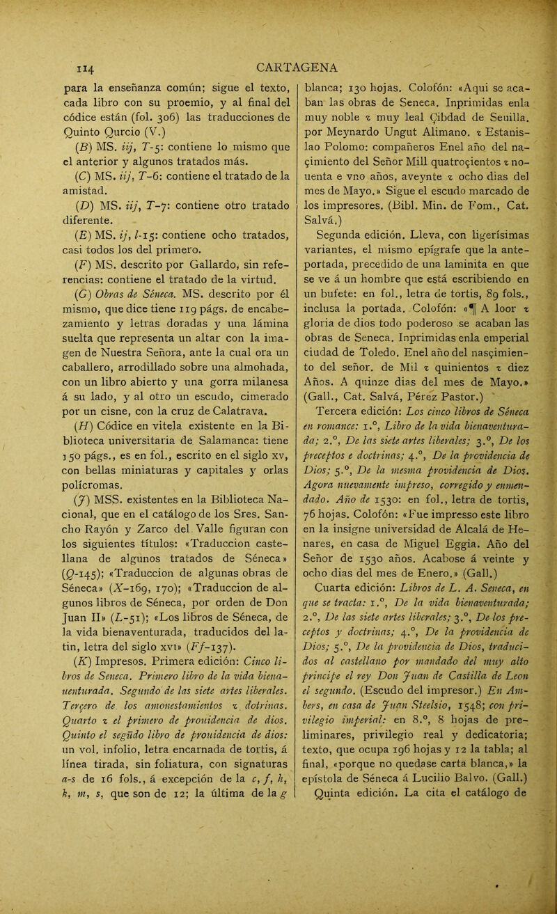 «4 para la enseñanza común; sigue el texto, cada libro con su proemio, y al final del códice están (fol. 306) las traducciones de Quinto Qurcio (V.) (B) MS. iij, T-5: contiene lo mismo que el anterior y algunos tratados más. (C) MS. iij, T-6: contiene el tratado de la amistad. (.D) MS. iij, T-7: contiene otro tratado diferente. (E) MS. ij, l-i$: contiene ocho tratados, casi todos los del primero. (F) MS. descrito por Gallardo, sin refe- rencias: contiene el tratado de la virtud. (■G) Oirás de Séneca. MS. descrito por él mismo, que dice tiene 119 págs. de encabe- zamiento y letras doradas y una lámina suelta que representa un altar con la ima- gen de Nuestra Señora, ante la cual ora un caballero, arrodillado sobre una almohada, con un libro abierto y una gorra milanesa á su lado, y al otro un escudo, cimerado por un cisne, con la cruz de Calatrava. (H) Códice en vitela existente en la Bi- blioteca universitaria de Salamanca: tiene 3 50 págs., es en fol., escrito en el siglo xv, con bellas miniaturas y capitales y orlas polícromas. (J) MSS. existentes en la Biblioteca Na- cional, que en el catálogo de los Sres. San- cho Rayón y Zarco del Valle figuran con los siguientes títulos: «Traducción caste- llana de algunos tratados de Séneca» (¡5-145); «Traducción de algunas obras de Séneca» (X-i6g, 170); «Traducción de al- gunos libros de Séneca, por orden de Don Juan II» (L-51); «Los libros de Séneca, de la vida bienaventurada, traducidos del la- tin, letra del siglo xvi» (F/-137). (.K) Impresos. Primera edición: Cinco li- bros de Seneca. Primero libro de la vida biena- uenturada. Segundo' de las siete artes liberales. Tercero de los amonestamientos z dotrinas. Quarto z el primero de prouidencia de dios. Quinto el següdo libro de prouidencia de dios: un vol. infolio, letra encarnada de tortis, á línea tirada, sin foliatura, con signaturas a-s de 16 fols., á excepción de la c, /, h, k, m, s, que son de 12; la última de la g blanca; 130 hojas. Colofón: «Aqui se aca- ban las obras de Seneca. Inprimidas enla muy noble z muy leal Cibdad de Seuilla. por Meynardo Ungut Alimano. z Estanis- lao Polomo: compañeros Enel año del na- 5Ímiento del Señor Mili quatro5Íentos z no- uenta e vr.o años, aveynte z ocho dias del mes de Mayo.» Sigue el escudo marcado de los impresores. (Bibl. Min. de Fom., Cat. Salvá.) Segunda edición. Lleva, con ligerísimas variantes, el mismo epígrafe que la ante- portada, precedido de una laminita en que se ve á un hombre que está escribiendo en un bufete: en fol., letra de tortis, 89 fols., inclusa la portada. Colofón: «^[ A loor z gloria de dios todo poderoso se acaban las obras de Seneca. Inprimidas enla emperial ciudad de Toledo. Enel año del nas?imien- to del señor, de Mil z quinientos z diez Años. A quinze dias del mes de Mayo.» (Gall., Cat. Salvá, Pérez Pastor.) Tercera edición: Los cinco libros de Séneca en romance: i.°, Libro de la vida bienaventura- da; 2.0, De las siete artes liberales; 3.0, De los preceptos e doctrinas; 4.0, De la providencia de Dios; 5.0, De la mesma providencia de Dios. Agora nuevamente impreso, corregido y enmen- dado. Año de 1530: en fol., letra de tortis, 76 hojas. Colofón: «Fue impresso este libro en la insigne universidad de Alcalá de He- nares, en casa de Miguel Eggia. Año del Señor de 1530 años. Acabóse á veinte y ocho dias del mes de Enero.» (Gall.) Cuarta edición: Libros de L. A. Seneca, en que se irada: i.°, De la vida bienaventurada; 2.0, De las siete artes liberales; 3.0, De los pre- ceptos y doctrinas; 4.0, De la providencia de Dios; 5.0, De la providencia de Dios, traduci- dos al castellano por mandado del muy alto principe el rey Don Juan de Castilla de León el segundo. (Escudo del impresor.) En Am- bers, en casa de Juan Steelsio, 1548; con pri- vilegio imperial: en 8.°, 8 hojas de pre- liminares, privilegio real y dedicatoria; texto, que ocupa 196 hojas y 12 la tabla; al final, «porque no quedase carta blanca,» la epístola de Séneca á Lucilio Balvo. (Gall.) Quinta edición. La cita el catálogo de