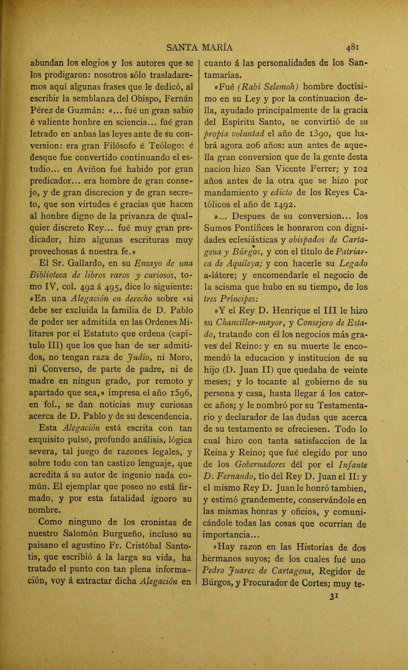 abundan los elogios y los autores que se los prodigaron: nosotros sólo trasladare- mos aquí algunas frases que le dedicó, al escribir la semblanza del Obispo, Fernán Pérez de Guzmán: «... fué un gran sabio é valiente honbre en sciencia... fué gran letrado en anbas las leyes ante de su con- versión: era gran Filósofo é Teólogo: é desque fue convertido continuando el es- tudio... en Aviñon fué habido por gran predicador... era hombre de gran conse- jo, y de gran discreción y de gran secre- to, que son virtudes é gracias que hacen al honbre digno de la privanza de qual- quier discreto Rey... fué muy gran pre- dicador, hizo algunas escrituras muy provechosas á nuestra fe.» El Sr. Gallardo, en su Ensayo de una Biblioteca de libros raros y curiosos, to- mo IV, col. 492 á 495, dice lo siguiente: «En una Alegación en derecho sobre «si debe ser excluida la familia de D. Pablo de poder ser admitida en las Ordenes Mi- litares por el Estatuto que ordena (capí- tulo III) que los que han de ser admiti- dos, no tengan raza de Judío, ni Moro, ni Converso, de parte de padre, ni de madre en ningún grado, por remoto y apartado que sea,» impresa el año i5g6, en fol., se dan noticias muy curiosas acerca de D. Pablo y de su descendencia. Esta Alegación está escrita con tan exquisito pulso, profundo análisis, lógica severa, tal juego de razones legales, y sobre todo con tan castizo lenguaje, que acredita á su autor de ingenio nada co- mún. El ejemplar que poseo no está fir- mado, y por esta fatalidad ignoro su nombre. Como ninguno de los cronistas de nuestro Salomón Burgueño, incluso su paisano el agustino Fr. Cristóbal Santo- tis, que escribió á la larga su vida, ha tratado el punto con tan plena informa- ción, voy á extractar dicha Alegación en cuanto á las personalidades de los San- tamarías. «Fué (Rabi Selemoh) hombre doctísi- mo en su Ley y por la continuación de- 11a, ayudado principalmente de la gracia del Espíritu Santo, se convirtió de su propia voluntad el año de 1390, que ha- brá agora 206 años: aun antes de aque- lla gran conversión que de la gente desta nación hizo San Vicente Ferrer; y 102 años antes de la otra que se hizo por mandamiento y edicto de los Reyes Ca- tólicos el año de 1492. »... Después de su conversión... los Sumos Pontífices le honraron con digni- dades eclesiásticas y obispados de Carta- gena y Burgos, y con el título de Patriar- ca de Aquileya; y con hacerle su Legado a-látere; y encomendarle el negocio de la scisma que hubo en su tiempo, de los tres Príncipes: »Y el Rey D. Henrique el III le hizo su Chanciller-mayor, y Consejero de Esta- do, tratando con él los negocios más gra- ves del Reino: y en su muerte le enco- mendó la educación y institución de su hijo (D. Juan II) que quedaba de veinte meses; y lo tocante al gobierno de su persona y casa, hasta llegar á los cator- ce años; y le nombró por su Testamenta- rio y declarador de las dudas que acerca de su testamento se ofreciesen. Todo lo cual hizo con tanta satisfacción de la Reina y Reino; que fué elegido por uno de los Gobernadores dél por el Infante D. Fernando, tío del Rey D. Juan el II: y el mismo Rey D. Juan le honró también, y estimó grandemente, conservándole en las mismas honras y oficios, y comuni- cándole todas las cosas que ocurrían de importancia... «Hay razón en las Historias de dos hermanos suyos; de los cuales fué uno Pedro Juárez de Cartagena, Regidor de Burgos, y Procurador de Cortes; muy te-