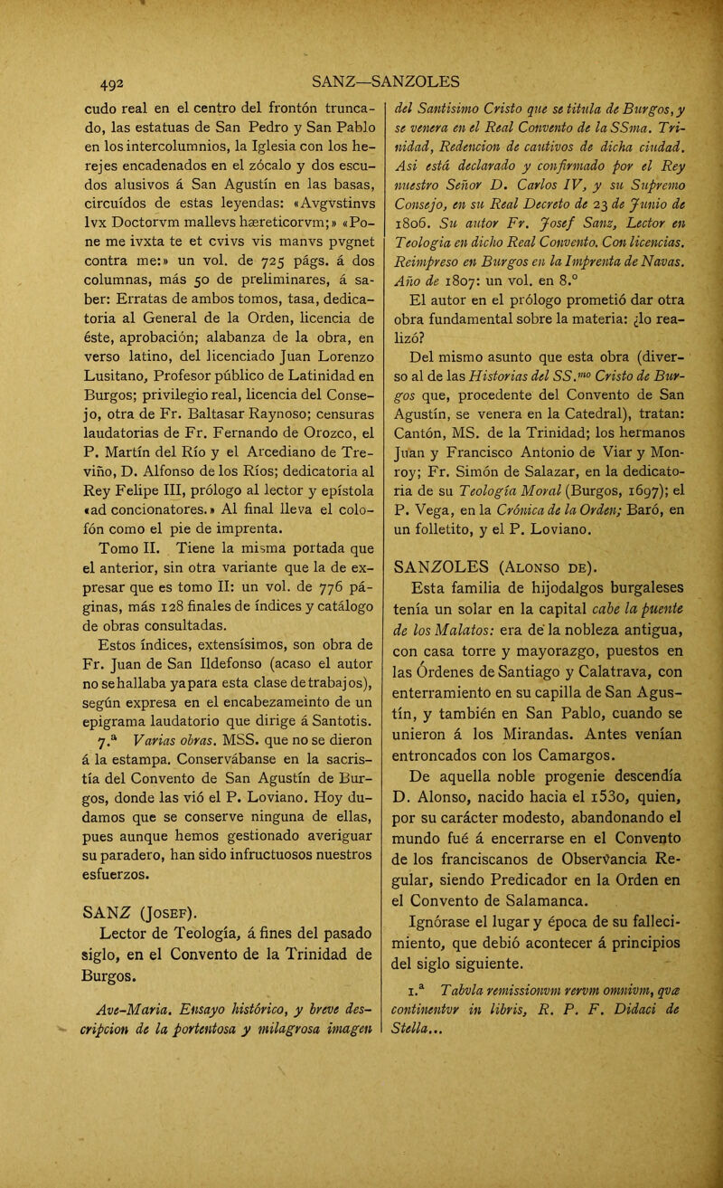 SANZ—SANZOLES cudo real en el centro del frontón trunca- do, las estatuas de San Pedro y San Pablo en los intercolumnios, la Iglesia con los he- rejes encadenados en el zócalo y dos escu- dos alusivos á San Agustín en las basas, circuidos de estas leyendas: «Avgvstinvs lvx Doctorvm mallevshsereticorvm;» «Po- ne me ivxta te et cvivs vis manvs pvgnet contra me:» un vol. de 725 págs. á dos columnas, más 50 de preliminares, á sa- ber: Erratas de ambos tomos, tasa, dedica- toria al General de la Orden, licencia de éste, aprobación; alabanza de la obra, en verso latino, del licenciado Juan Lorenzo Lusitano, Profesor público de Latinidad en Burgos; privilegio real, licencia del Conse- jo, otra de Fr. Baltasar Raynoso; censuras laudatorias de Fr. Fernando de Orozco, el P. Martín del Río y el Arcediano de Tre- viño, D. Alfonso de los Ríos; dedicatoria al Rey Felipe III, prólogo al lector y epístola «ad concionatores.» Al final lleva el colo- fón como el pie de imprenta. Tomo II. Tiene la misma portada que el anterior, sin otra variante que la de ex- presar que es tomo II: un vol. de 776 pá- ginas, más 128 finales de índices y catálogo de obras consultadas. Estos índices, extensísimos, son obra de Fr. Juan de San Ildefonso (acaso el autor no se hallaba yapara esta clase de trabajos), según expresa en el encabezameinto de un epigrama laudatorio que dirige á Santotis. 7.a Varias obras. MSS. que no se dieron á la estampa. Conservábanse en la sacris- tía del Convento de San Agustín de Bur- gos, donde las vió el P. Loviano. Hoy du- damos que se conserve ninguna de ellas, pues aunque hemos gestionado averiguar su paradero, han sido infructuosos nuestros esfuerzos. SANZ (Josef). Lector de Teología, á fines del pasado siglo, en el Convento de la Trinidad de Burgos. Ave-Maria. Ensayo histórico, y breve des- cripción de la portentosa y milagrosa imagen del Santísimo Cristo que se titula de Burgos, y se venera en el Real Convento de laSSma. Tri- nidad, Redención de cautivos de dicha ciudad. Asi está declarado y confirmado por el Rey nuestro Señor D. Carlos IV, y su Supremo Consejo, en su Real Decreto de 23 de Junio de 1806. Su autor Fr. Josef Sanz, Lector en Teología en dicho Real Convento. Con licencias. Reimpreso en Burgos en la Imprenta de Navas. Año de 1807: un vol. en 8.° El autor en el prólogo prometió dar otra obra fundamental sobre la materia: ¿lo rea- lizó? Del mismo asunto que esta obra (diver- so al de las Historias del SS.m0 Cristo de Bur- gos que, procedente del Convento de San Agustín, se venera en la Catedral), tratan: Cantón, MS. de la Trinidad; los hermanos Juan y Francisco Antonio de Viar y Mon- roy; Fr. Simón de Salazar, en la dedicato- ria de su Teología Moral (Burgos, 1697); el P. Vega, en la Crónica de la Orden; Baró, en un folletito, y el P. Loviano. SANZOLES (Alonso de). Esta familia de hijodalgos burgaleses tenía un solar en la capital cabe la puente de los Mulatos: era dé la nobleza antigua, con casa torre y mayorazgo, puestos en las Ordenes de Santiago y Calatrava, con enterramiento en su capilla de San Agus- tín, y también en San Pablo, cuando se unieron á los Mirandas. Antes venían entroncados con los Camargos. De aquella noble progenie descendía D. Alonso, nacido hacia el i53o, quien, por su carácter modesto, abandonando el mundo fué á encerrarse en el Convento de los franciscanos de Observancia Re- gular, siendo Predicador en la Orden en el Convento de Salamanca. Ignórase el lugar y época de su falleci- miento, que debió acontecer á principios del siglo siguiente. i.a Tobvia remissionvm rervm omnivm, qva continentvr in libris, R. P. F. Didaci de Stella...