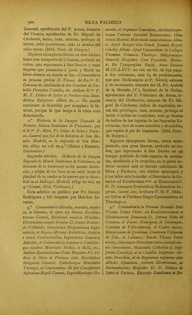 General, aprobación del P. Arcos, licencia del Vicario, aprobación de Fr. Miguel de Cárdenas, suma, tasa, erratas, prólogo al lector, índex quastionum, más n finales del índex revum. (Bibl. Prov. de Burgos.) Algunos ejemplares llevan en este último tomo una anteportada ó lámina, grabada en cobre, que representa á San Benito y unos ángeles que presentan á Jesús y María un libro abierto en donde se lee: «Commentavia in primam partan D. Thornee Ad Ex.m0 D. Garciam de Avellaneda et Aro Comitem de Cas- trillo Prasulem Castellce, etc. Avthore R.mo P. M. F. Didaco de Sylva et Pacheco olim Bene- dictina Religionis Abbate etc...» No puedo continuar ni describir por completo la lá- mina, porque la que tengo á la vista está deteriorada. 2. a Historia de la Imagen Sagrada de Nuestra Señora Santísima de Valvanera, por el R.m° p. Miro. Fr. Diego de Silva y Pache- co, General que fue de la Religión de San Be- nito. Madrid, en la imprenta de San Mar- tin, 1665: un vol. en 4.0 (Muñoz y Romero, Diccionario.) Segunda edición. Historia de la Imagen Sagrada de María Santísima de Valvanera, en el oriente de su hermosura en los montes dister- cios, y eclipse de sus luces en un roble hasta la plenitud de su candor en la aurora que se descu- brió en su hallazgo. Madrid, 1679: un vol. en 4.0 (Casas, Hist. Valvanera.) Esta edición se publicó por Fr. Benito Rodríguez y fué impresa por Melchor Al- varez. 3. a Commentavia litteralia, movalia, mysti- ca, in Genesitn, de opere sex diervm. Excellen- tissimo Consvli, Excelsiori omnium Ministro, lllvstrissimo semper Domino D. Ioanni Enerar- do Nidhardo, Serenissima Hispaniarnm Impe- ratricis, et Regina Marina Archidicisa Austria e sacris Confessionibus, Inquisitoris Generalis Antistiti, et Gubernatricis superna a Consiliis- qne eiusdem Maiestatis Status, et Belli, etc., Avthore Reverendissimo Patre Magistro Fr. Di- daco de Silva et Pacheco, olim Benedictina Religionis Generali, Catholicaque Maiestatis Theologo, et Concionatore. Et pro Conceptionis defensione Regali Censore, Inquisitionisque Ge- neralis, et Suprema Consúltore, Archiepiscopa- tusque Toletani Synodali Examinatore. Olim SanctiMartini Matritensis semel etiterum Abba- te. Apud Burgos olim Sancti Joannis Regali Cenobij Abbate. Apud Uniuersitate in Collegio Vicentino Primario Theologo. Religionisque Generali Magistro. Cvm Facúltate. Matri- ti, Ex Typographia Regia, Anuo Domini M.DC.LXVI: un vol. en fol. de 852 págs. á dos columnas, más 64 de preliminares, que son: Dedicatoria al P. Nitard, extensa y de incensario; censura del M. Fr. Andrés de la Moneda (V.), facultad de la Orden, aprobación del P. Francisco de Arcos, li- cencia del Ordinario, examen de Fr. Mi- guel de Cárdenas, índice de capítulos, su- ma del privilegio, tasa, erratas, prólogo al lector é índice de conciones, más 91 finales de índice de los lugares de las Sagradas Es- crituras, otro de cosas notables y el colofón, que repite el pie de imprenta. (Bibl. Prov. de Burgos.) Algunos ejemplares llevan, como ante- portada, una gran lámina, grabada en co- bre, que representa á San Benito en un bosque poblado de toda especie de anima- les, aludiendo á la creación; en la parte in- ferior central está el escudo nobiliario de Silva y Pacheco, con timbre episcopal, y á los lados esta leyenda: «Comentaría in Ge- nerirn ad Excellentiss.mum et Illustrissimv. D. D. Ioannem Everardvm Nidhardvm In- qvisit. Gener. etc. Avthore P. M. F. Dida- co Sylua et Pacheco Regio Concionatore et Theologo.» 4.a Commentavia in Primam Secvnda Divi Thoma. Tomvs Prior. Ad Excellentissimvm et Illvstrissimvm Dominum D. Petrum Niño de Guzman, et Porres Henriquez, et Sotomayor, Comitem de Villaumbrosa, et Castro nuouo, Marquionem de Quintana, Dominum Villarum de Uña, et Labianos, Salido Thoma Porto nuouo, illarumque Principan totius iurisdictio- nis clanssimum, Maiestatis Catholica a Sup- premis Consilijs, et in Castella Suppremo Se- natu Prasidem, et in Regnorum regimine ccetu Altiori, Dynastam. Avthore lllvstrissimo, ac Rever endissimo Magistro D. D. Didaco de Sylva et Pacheco, Episcopo Guadicensi et Ba-