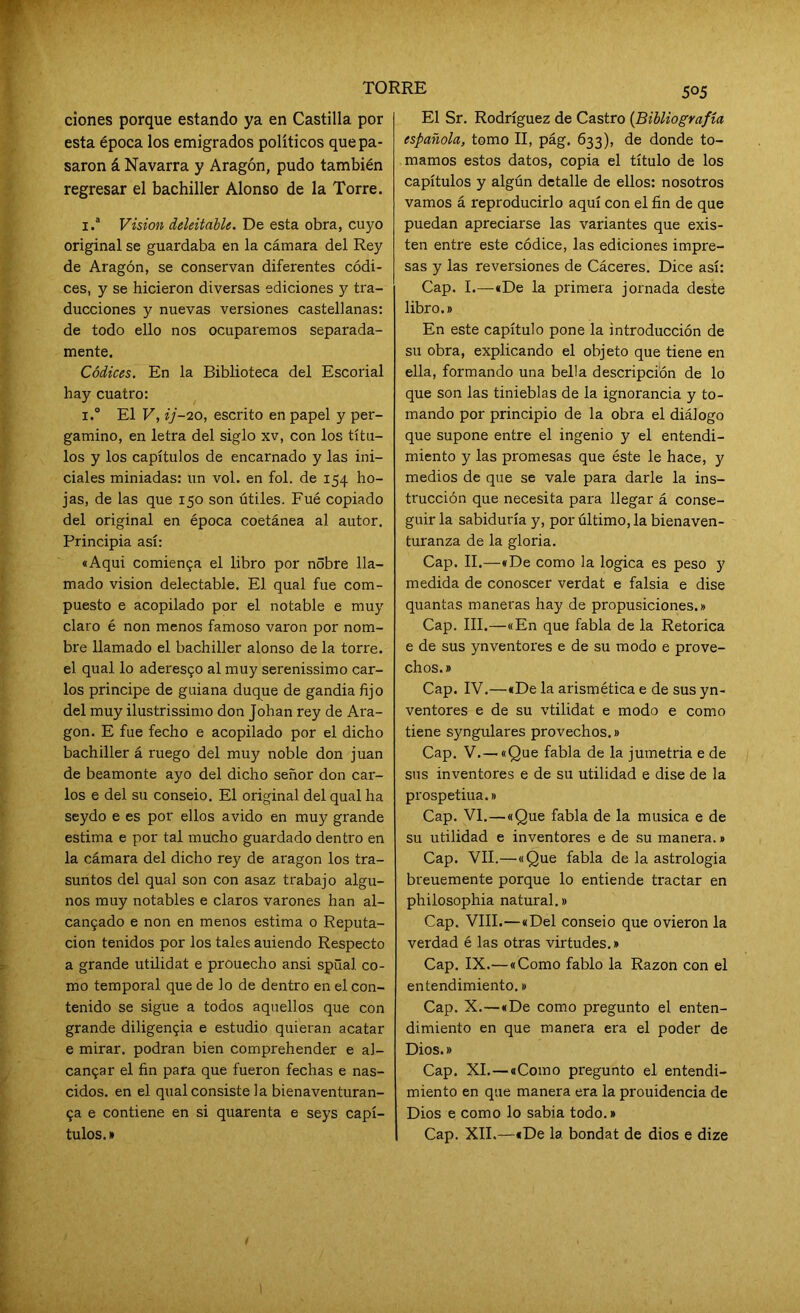 ciones porque estando ya en Castilla por esta época los emigrados políticos que pa- saron á Navarra y Aragón, pudo también regresar el bachiller Alonso de la Torre. i.* Vision deleitable. De esta obra, cuyo original se guardaba en la cámara del Rey de Aragón, se conservan diferentes códi- ces, y se hicieron diversas ediciones y tra- ducciones y nuevas versiones castellanas: de todo ello nos ocuparemos separada- mente. Códices. En la Biblioteca del Escorial hay cuatro: i.° El V, ij-20, escrito en papel y per- gamino, en letra del siglo xv, con los títu- los y los capítulos de encarnado y las ini- ciales miniadas: un vol. en fol. de 154 ho- jas, de las que 150 son útiles. Fué copiado del original en época coetánea al autor. Principia así: «Aqui comienga el libro por nobre lla- mado visión delectable. El qual fue com- puesto e acopilado por el notable e muy claro é non menos famoso varón por nom- bre llamado el bachiller alonso de la torre, el qual lo aderesgo al muy serenissimo Car- los principe de guiana duque de gandia fijo del muy ilustrissimo don Johan rey de Ara- gón. E fue fecho e acopilado por el dicho bachiller á ruego del muy noble don juan de beamonte ayo del dicho señor don Car- los e del su conseio. El original del qual ha seydo e es por ellos ávido en muy grande estima e por tal mucho guardado dentro en la cámara del dicho rey de aragon los tra- suntos del qual son con asaz trabajo algu- nos muy notables e claros varones han al- cangado e non en menos estima o Reputa- ción tenidos por los tales auiendo Respecto a grande utilidat e prouecho ansi spüal co- mo temporal que de lo de dentro en el con- tenido se sigue a todos aquellos que con grande diligengia e estudio quieran acatar e mirar, podran bien comprehender e al- cangar el fin para que fueron fechas e nas- cidos. en el qual consiste la bienaventuran- ga e contiene en si quarenta e seys capí- tulos.» 505 El Sr. Rodríguez de Castro (Bibliografía española, tomo II, pág. 633), de donde to- mamos estos datos, copia el título de los capítulos y algún detalle de ellos: nosotros vamos á reproducirlo aquí con el fin de que puedan apreciarse las variantes que exis- ten entre este códice, las ediciones impre- sas y las reversiones de Cáceres. Dice así: Cap. I.—«De la primera jornada deste libro.» En este capítulo pone la introducción de su obra, explicando el objeto que tiene en ella, formando una bella descripción de lo que son las tinieblas de la ignorancia y to- mando por principio de la obra el diálogo que supone entre el ingenio y el entendi- miento y las promesas que éste le hace, y medios de que se vale para darle la ins- trucción que necesita para llegar á conse- guir la sabiduría y, por último, la bienaven- turanza de la gloria. Cap. II.—«De como la lógica es peso y medida de conoscer verdat e falsía e dise quantas maneras hay de propusiciones.» Cap. III.—«En que fabla de la Retorica e de sus ynventores e de su modo e prove- chos.» Cap. IV.—«De la arismética e de sus yn- ventores e de su vtilidat e modo e como tiene syngulares provechos.» Cap. V. —«Que fabla de la jumetria e de sus inventores e de su utilidad e dise de la prospetiua.» Cap. VI. — «Que fabla de la música e de su utilidad e inventores e de su manera.» Cap. VII.—«Que fabla de la astrologia breuemente porque lo entiende tractar en philosophia natural.» Cap. VIII.—«Del conseio que ovieron la verdad é las otras virtudes.» Cap. IX.—«Como fablo la Razón con el entendimiento.» Cap. X.—«De como pregunto el enten- dimiento en que manera era el poder de Dios.» Cap. XI. — «Como pregunto el entendi- miento en que manera era la prouidencia de Dios e como lo sabia todo.» Cap. XII.—«De la. bondat de dios e dize