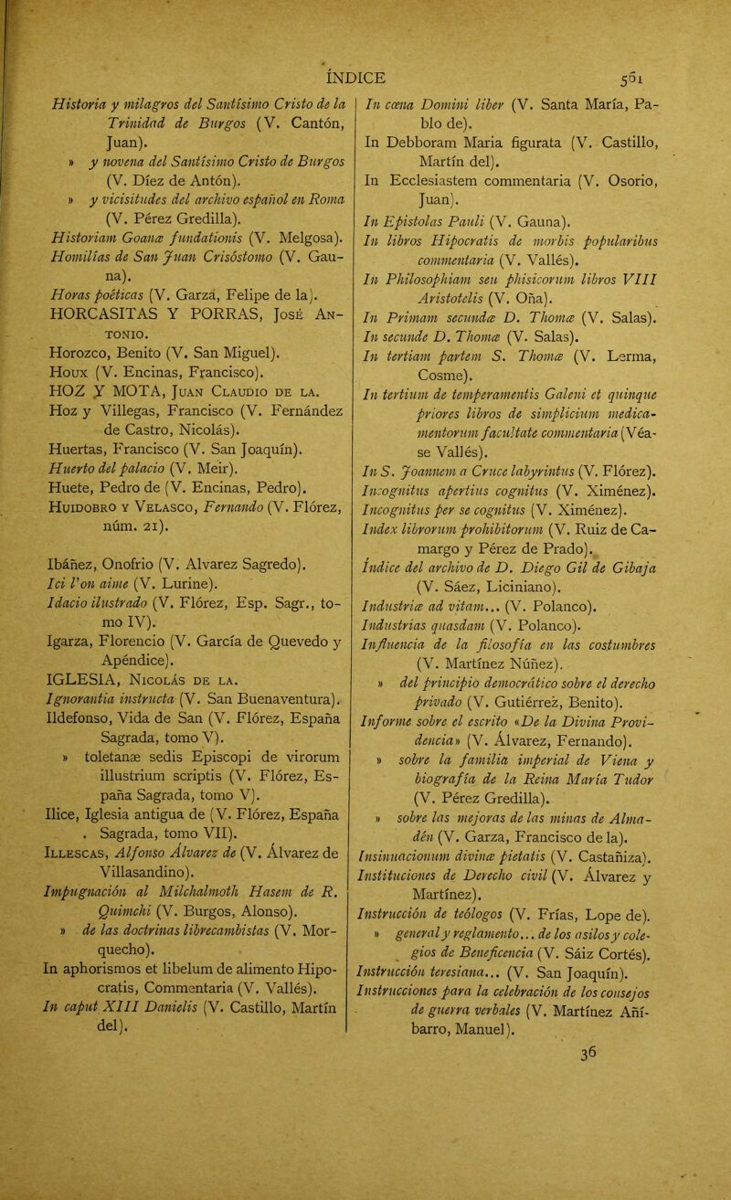 Historia y milagros del Santísimo Cristo de la Trinidad de Burgos (V. Cantón, Juan). » y novena del Santísimo Cristo de Burgos (V. Diez de Antón). » y vicisitudes del archivo español en Roma (V. Pérez Gredilla). Historiam Goancc fundationis (V. Melgosa). Homilías de San Juan Crisóstomo (V. Gau- na). Horas poéticas (V. Garza, Felipe de la). HORCASITAS Y PORRAS, José An- tonio. Horozco, Benito (V. San Miguel). Houx (V. Encinas, Francisco). HOZ Y MOTA, Juan Claudio de la. Hoz y Villegas, Francisco (V. Fernández de Castro, Nicolás). Huertas, Francisco (V. San Joaquín). Huerto del palacio (V. Meir). Huete, Pedro de (V. Encinas, Pedro). Huidobro y Velasco, Fernando (V. Flórez, núm. 21). Ibáñez, Onofrio (V. Alvarez Sagredo). Ici i’on aúne (V. Lurine). Idado ilustrado (V. Flórez, Esp. Sagr., to- mo IV). Igarza, Florencio (V. García de Quevedo y Apéndice). IGLESIA, Nicolás de la. Ignorantia instructa (V. San Buenaventura). Ildefonso, Vida de San (V. Flórez, España Sagrada, tomo V). » toletanse sedis Episcopi de virorum illustrium scriptis (V. Flórez, Es- paña Sagrada, tomo V). Ilice, Iglesia antigua de (V. Flórez, España . Sagrada, tomo VII). Illescas, Alfonso Alvarez de (V. Álvarez de Villasandino). Impugnación al Milchalmoth Hasem de R. Quimchi (V. Burgos, Alonso). » de las doctrinas librecambistas (V. Mor- quecho). In aphorismos et libelum de alimento Hipo- cratis, Commentaria (V. Vallés). In caput XIII Danielis (V. Castillo, Martín del). In ccena Domini líber (V. Santa María, Pa- blo de). In Debboram María figurata (V. Castillo, Martín del). In Ecclesiastem commentaria (V. Osorio, Juan). In Epístolas Pauli (V. Gauna). In libros Hipocratis de morbis popularibus commentaria (V. Vallés). In Philosophiam sen phisicorum libros VIII Aristotelis (V. Oña). In Primam secundce D. Thomce (V. Salas). In secunde D. Thomce (V. Salas). In tertiam partem S. Thomce (V. Lerma, Cosme). In tertium de temperamentis Galeni et quinqué priores libros de simplicium medica- mentorum facúltate commentaria (Véa- se Vallés). In S. Joannem a Cruce labyrintus (V. Flórez). Incógnitas apertius cognitus (V. Ximénez). Incógnitas per se cognitus (V. Ximénez). Index librorum prohibitorum (V. Ruiz de Ca- margo y Pérez de Prado). Indice del archivóle D. Diego Gil de Gibaja (V. Sáez, Liciniano). Industries ad vitam... (V. Polanco). Industrias quasdam (V. Polanco). Influencia de la filosofía en las costumbres (V. Martínez Núñez). » del principio democrático sobre el derecho privado (V. Gutiérrez, Benito). Informe sobre el escrito «De la Divina Provi- dencia» (V. Álvarez, Fernando). » sobre la familia imperial de Viena y biografía de la Reina María Tudor (V. Pérez Gredilla). » sobre las mejoras de las minas de Alma- dén (V. Garza, Francisco déla). Insinuacionum divines pietatis (V. Castañiza). Instituciones de Derecho civil (V. Álvarez y Martínez). Instrucción de teólogos (V. Frías, Lope de). » general y reglamento... de los asilos y cole- gios de Beneficencia (V. Sáiz Cortés). Instrucción teresiana... (V. San Joaquín). Instrucciones para la celebración de los consejos de guerra verbales (V. Martínez Añí- barro, Manuel). 36