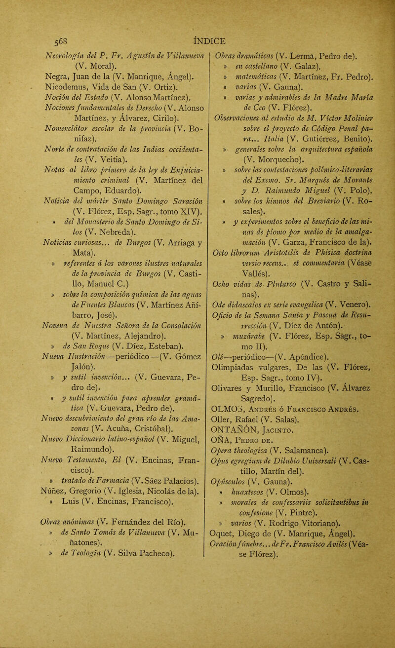 Necrología del P. Fr. Agustín de Villanueva (V. Moral). Negra, Juan de la (V. Manrique, Ángel). Nicodemus, Vida de San (V. Ortiz). Noción del Estado (V. Alonso Martínez). Nociones fundamentales de Derecho (V. Alonso Martínez, y Álvarez, Cirilo). Nomenclátor escolar de la provincia (V. Bo- nifaz). Norte de contratación de las Indias occidenta- les (V. Veitia). Notas al libro primero de la ley de Enjuicia- miento criminal (V. Martínez del Campo, Eduardo). Noticia del mártir Santo Domingo Saración (V. Flórez, Esp. Sagr., tomo XIV). » del Monasterio de Santo Domingo de Si- los (V. Nebreda). Noticias curiosas... de Burgos (V. Arriaga y Mata). » referentes á los varones ilustres naturales de la provincia de Burgos (V. Casti- llo, Manuel C.) » sobre la composición química de las aguas de Fuentes Blancas (V. Martínez Añí- barro, José). Novena de Nuestra Señora de la Consolación (V. Martínez, Alejandro). » de San Roque (V. Diez, Esteban). Nueva Ilustración—periódico—(V. Gómez Jalón). » y sutil invención... (V. Guevara, Pe- dro de). » y sutil invención para aprender gramá- tica (V. Guevara, Pedro de). Nuevo descubrimiento del gran río de las Ama- zonas (V. Acuña, Cristóbal). Nuevo Diccionario latino-español (V. Miguel, Raimundo). Nuevo Testamento, El (V. Encinas, Fran- cisco). » tratado de Farmacia (V. Sáez Palacios). Núñez, Gregorio (V. Iglesia, Nicolás de la). » Luis (V. Encinas, Francisco). Obras anónimas (V. Fernández del Río). » de Santo Tomás de Villanueva (V. Mu- ñatones). » de Teología (V. Silva Pacheco). Obras dramáticas (V. Lerma, Pedro de). » en castellano (V. Galaz). » matemáticas (V. Martínez, Fr. Pedro). » varias (V. Gauna). » varias y admirables de la Madre María de Cco (V. Flórez). Observaciones al estudio de M. Víctor Molinier sobre el proyecto de Código Penal pa- ra... Italia (V. Gutiérrez, Benito). » generales sobre la arquitectura española (V. Morquecho). » sobre las contestaciones polémico-literarias del Excmo. Sr. Marqués de Morante y D. Raimundo Miguel (V. Polo). » sobre los himnos del Breviario (V. Ro- sales). » y experimentos sobre el beneficio de las mi- nas de plomo por medio de la amalga- mación (V. Garza, Francisco de la). Octo librorum Aristotelis de Phisica doctrina versio recens... et commentaria (Véasé Vallés). Ocho vidas de- Plutarco (V. Castro y Sali- nas). Ode didascalos ex serie evangélica (V. Venero). Oficio de la Semana Santa y Pascua de Resu- rrección (V. Diez de Antón). » muzárabe (V. Flórez, Esp. Sagr., to- mo II). Ole—periódico—(V. Apéndice). Olimpiadas vulgares, De las (V. Flórez, Esp. Sagr., tomo IV). Olivares y Murillo, Francisco (V. Álvarez Sagredo). OLMOS, Andrés ó Francisco Andrés. Oller, Rafael (V. Salas). ONTAÑÓN, Jacinto. OÑA, Pedro de. Opera theologica (V. Salamanca). Opus egregium dc Dilubio Universali (V. Cas- tillo, Martín del). Opúsculos (V. Gauna). » huaxtecos (V. Olmos). » morales de confessariis solicitantibus in confesione (V. Pintre). » varios (V. Rodrigo Vitoriano). Oquet, Diego de (V. Manrique, Ángel). Oración fúnebre... de Fr. Francisco Aviles (Véa- se Flórez).