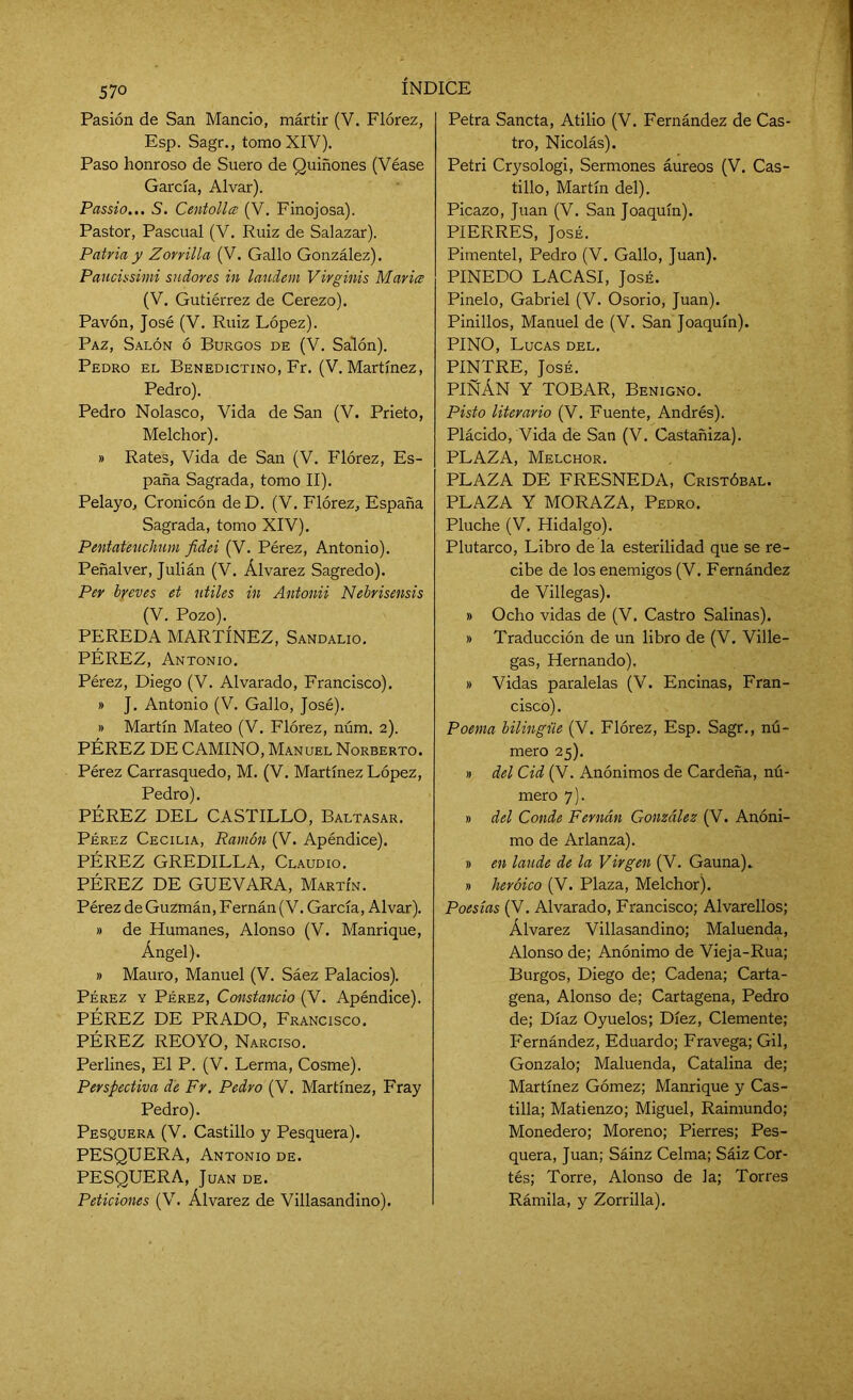 Pasión de San Mancio, mártir (V. Flórez, Esp. Sagr., tomo XIV). Paso honroso de Suero de Quiñones (Véase García, Alvar). Passio... S. Centolla (V. Finojosa). Pastor, Pascual (V. Ruiz de Salazar). Patria y Zorrilla (V. Gallo González). Paucissimi sudores in laudem Virginis María (V. Gutiérrez de Cerezo). Pavón, José (V. Ruiz López). Paz, Salón ó Burgos de (V. Salón). Pedro el Benedictino, Fr. (V. Martínez, Pedro). Pedro Nolasco, Vida de San (V. Prieto, Melchor). » Rates, Vida de San (V. Flórez, Es- paña Sagrada, tomo II). Pelayo, Cronicón de D. (V. Flórez, España Sagrada, tomo XIV). Pentateuchum fidei (V. Pérez, Antonio). Peñalver, Julián (V. Álvarez Sagredo). Per breves et útiles in Antonii Nebrisensis (V. Pozo). PEREDA MARTÍNEZ, Sandalio. PÉREZ, Antonio. Pérez, Diego (V. Alvarado, Francisco). » J. Antonio (V. Gallo, José). » Martín Mateo (V. Flórez, núm. 2). PÉREZ DE CAMINO, Manuel Norberto. Pérez Carrasquedo, M. (V. Martínez López, Pedro). PÉREZ DEL CASTILLO, Baltasar. Pérez Cecilia, Ramón (V. Apéndice). PÉREZ GREDILLA, Claudio. PÉREZ DE GUEVARA, Martín. Pérez de Guzmán, Fernán (V. García, Alvar). » de Humanes, Alonso (V. Manrique, Ángel). » Mauro, Manuel (V. Sáez Palacios). Pérez y Pérez, Constancio (V. Apéndice). PÉREZ DE PRADO, Francisco. PÉREZ REOYO, Narciso. Perlines, El P. (V. Lerma, Cosme). Perspectiva de Fr. Pedro (V. Martínez, Fray Pedro). Pesquera (V. Castillo y Pesquera). PESQUERA, Antonio de. PESQUERA, Juan de. Peticiones (V. Álvarez de Villasandino). Petra Sancta, Atilio (V. Fernández de Cas- tro, Nicolás). Petri Crysologi, Sermones áureos (V. Cas- tillo, Martín del). Picazo, Juan (V. San Joaquín). PIERRES, José. Pimentel, Pedro (V. Gallo, Juan). PINEDO LACASI, José. Pinelo, Gabriel (V. Osorio, Juan). Pinillos, Manuel de (V. San Joaquín). PINO, Lucas del. PINTRE, José. PIÑÁN Y TOBAR, Benigno. Pisto literario (V. Fuente, Andrés). Plácido, Vida de San (V. Castañiza). PLAZA, Melchor. PLAZA DE FRESNEDA, Cristóbal. PLAZA Y MORAZA, Pedro. Pluche (V. Hidalgo). Plutarco, Libro de la esterilidad que se re- cibe de los enemigos (V. Fernández de Villegas). » Ocho vidas de (V. Castro Salinas). » Traducción de un libro de (V. Ville- gas, Hernando). » Vidas paralelas (V. Encinas, Fran- cisco). Poema bilingüe (V. Flórez, Esp. Sagr., nú- mero 25). » del Cid (V. Anónimos de Cardeña, nú- mero 7). » del Conde Fernán González (V. Anóni- mo de Arlanza). » en laude de la Virgen (V. Gauna). » heroico (V. Plaza, Melchor). Poesías (V. Alvarado, Francisco; Alvarellos; Álvarez Villasandino; Maluenda, Alonso de; Anónimo de Vieja-Rua; Burgos, Diego de; Cadena; Carta- gena, Alonso de; Cartagena, Pedro de; Díaz Oyuelos; Diez, Clemente; Fernández, Eduardo; Fravega; Gil, Gonzalo; Maluenda, Catalina de; Martínez Gómez; Manrique y Cas- tilla; Matienzo; Miguel, Raimundo; Monedero; Moreno; Pierres; Pes- quera, Juan; Sáinz Celma; Sáiz Cor- tés; Torre, Alonso de la; Torres Rámila, y Zorrilla).