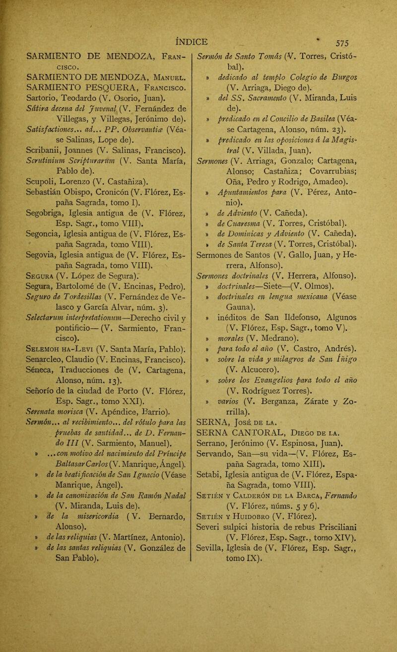 SARMIENTO DE MENDOZA, Fran- cisco. SARMIENTO DE MENDOZA, Manuel. SARMIENTO PESQUERA, Francisco. Sartorio, Teodardo (V. Osorio, Juan). Sátira decena del Juverial (V. Fernández de Villegas, y Villegas, Jerónimo de). Satisfactiones... ad... PP. Observantice (Véa- se Salinas, Lope de). Scribanii, Joannes (V. Salinas, Francisco). Scrutinium Scripturarum (V. Santa María, Pablo de). Scupoli, Lorenzo (V. Castañiza). Sebastián Obispo, Cronicón (V. Flórez, Es- paña Sagrada, tomo I). Segobriga, Iglesia antigua de (V. Flórez, Esp. Sagr., tomo VIII). Segoncia, Iglesia antigua de (V. Flórez, Es- paña Sagrada, tomo VIII). Segovia, Iglesia antigua de (V. Flórez, Es- paña Sagrada, tomo VIII). Segura (V. López de Segura). Segura, Bartolomé de (V. Encinas, Pedro). Seguro de Tordesillas (V. Fernández de Ve- lasco y García Alvar, núm. 3). Selectarum interpretationum—Derecho civil y pontificio— (V. Sarmiento, Fran- cisco). Selemoh ha-Levi (V. Santa María, Pablo). Senarcleo, Claudio (V. Encinas, Francisco). Séneca, Traducciones de (V. Cartagena, Alonso, núm. 13). Señorío de la ciudad de Porto (V. Flórez, Esp. Sagr., tomo XXI). Serenata morisca (V. Apéndice, Barrio). Sermón... al recibimiento... del rótulo para las pruebas de santidad... de D. Fernan- do III (V. Sarmiento, Manuel). » ... con motivo del nacimiento del Príncipe Baltasar Carlos (V. Manrique, Ángel). » de la beatificación de San Ignacio (Véase Manrique, Ángel). » de la canonización de San Ramón Nadal (V. Miranda, Luis de). » de la misericordia (V. Bernardo, Alonso). » de las reliquias (V. Martínez, Antonio). » de las santas reliquias (V. González de San Pablo). 575 Sermón de Santo Tomás (V. Torres, Cristó- bal). » dedicado al templo Colegio de Burgos (V. Arriaga, Diego de). » del SS. Sacramento (V. Miranda, Luis de). » predicado en el Concilio de Basilea (Véa- se Cartagena, Alonso, núm. 23). » predicado en las oposiciones á la Magis- tral (V. Villada, Juan). Sermones (V. Arriaga, Gonzalo; Cartagena, Alonso; Castañiza; Covarrubias; Oña, Pedro y Rodrigo, Amadeo). » Apuntamientos para (V. Pérez, Anto- nio). » de Adviento (V. Cañeda). » de Cuaresma (V. Torres, Cristóbal). » de Dominicas y Adviento (V. Cañeda). » de Santa Teresa (V. Torres, Cristóbal). Sermones de Santos (V. Gallo, Juan, y He- rrera, Alfonso). Sermones doctrinales (V. Herrera, Alfonso). » doctrinales—Siete—(V. Olmos). » doctrinales en lengua mexicana (Véase Gauna). » inéditos de San Ildefonso, Algunos (V. Flórez, Esp. Sagr., tomo V). » morales (V. Medrano). » para todo el año (V. Castro, Andrés). » sobre la vida y milagros de San Iñigo (V. Alcucero). » sobre los Evangelios para todo el año (V. Rodríguez Torres). » varios (V. Berganza, Zarate y Zo- rrilla). SERNA, José de la. SERNA CANTORAL, Diego de la. Serrano, Jerónimo (V. Espinosa, Juan). Servando, San—su vida—(V. Flórez, Es- paña Sagrada, tomo XIII). Setabi, Iglesia antigua de (V. Flórez, Espa- ña Sagrada, tomo VIII). Setién y Calderón de la Barca, Fernando (V. Flórez, núms. 5 y 6). Setién y Huidobro (V. Flórez). Severi sulpici historia de rebus Prisciliani (V. Flórez, Esp. Sagr., tomo XIV). Sevilla, Iglesia de (V. Flórez, Esp. Sagr., tomo IX).